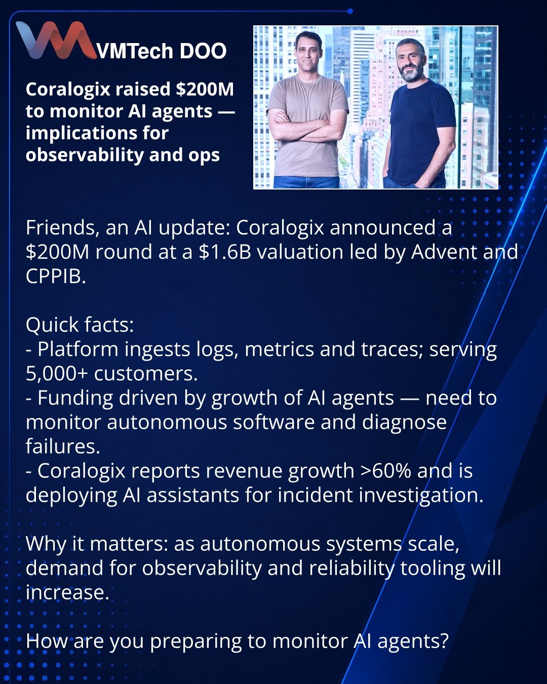 Coralogix prikupio 200 miliona USD za nadzor AI agenata — uticaj na monitoring i operacije

Kolege, želim da podelim iz sveta AI: Coralogix je objavio rundu od 200 miliona USD (vrednovanje 1,6 milijardi USD), lideri su Advent i CPPIB.

Kratko:
- Platforma prikuplja logove, metrike i trace-ove; više od 5.000 klijenata.
- Runda finansiranja usled rasta AI agenata — potrebno je pratiti autonomni softver i analizirati kvarove.
- Coralogix beleži rast prihoda >60% i uvodi AI asistente za istragu inci