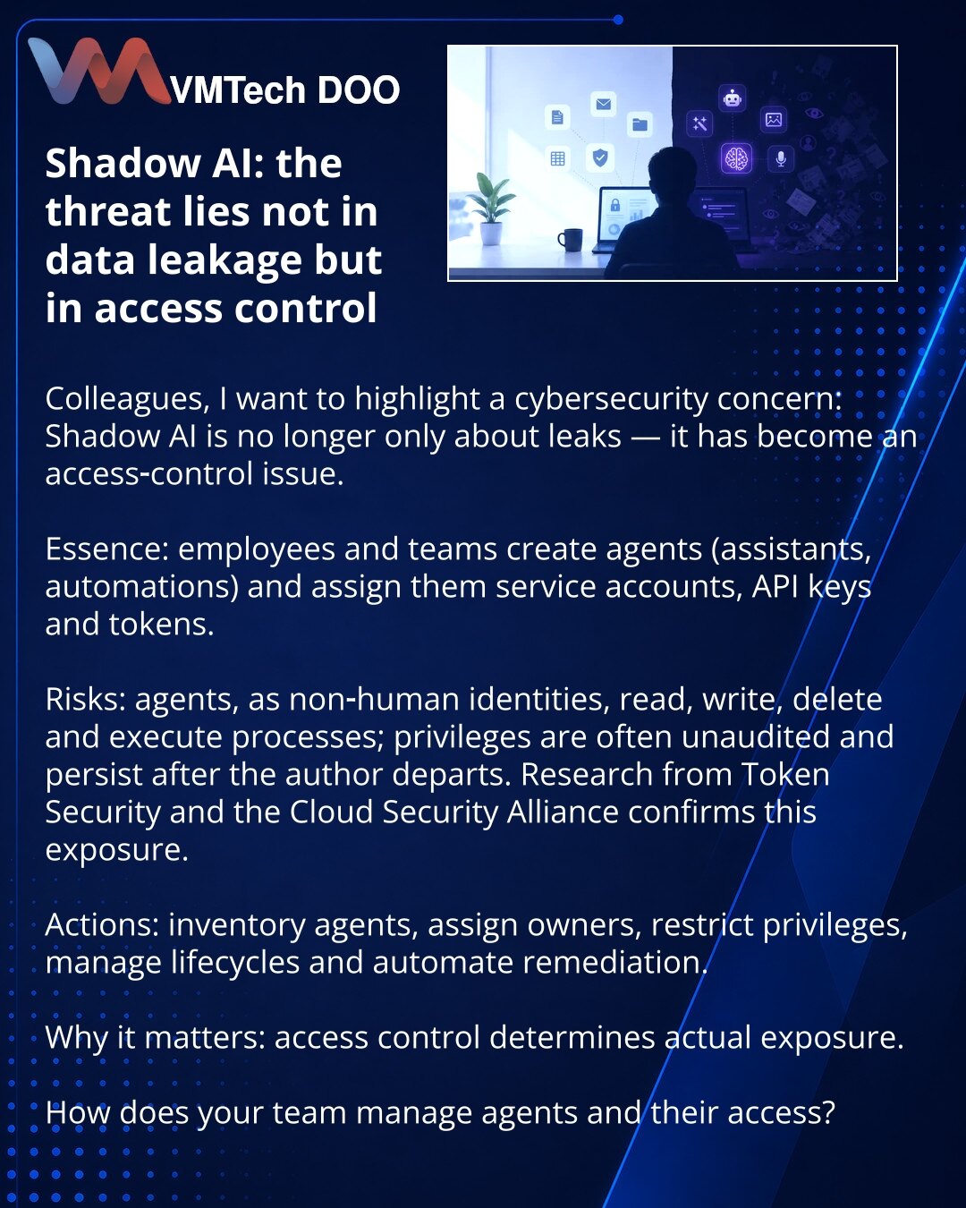 Shadow AI: pretnja nije u curenju podataka, već u kontroli pristupa

Kolege, želim skrenuti pažnju u oblasti sajber bezbednosti: Shadow AI više nije samo pitanje curenja podataka — to je problem kontrole pristupa.

Suština: zaposleni i odeljenja stvaraju agente (pomoćnici, automatizacije) kojima dodeljuju servis‑naloge, API ključeve i tokene.

Rizici: agenti kao ne‑ljudski identiteti čitaju, pišu, brišu i pokreću procese; prava često nisu auditovana i ostaju nakon odlaska autora. Istraživanja To