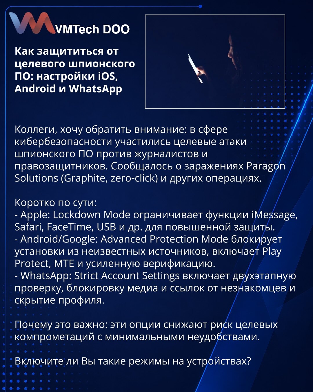 Kako se zaštititi od ciljanog špijunskog softvera: iOS, Android i WhatsApp

Kolege, želim skrenuti pažnju: u sajber bezbednosti učestali su ciljani napadi špijunskog softvera protiv novinara i branilaca ljudskih prava. Zabeležena su inficiranja Paragon Solutions (Graphite, zero‑click) i druge operacije.

Kratko:
- Apple: režim Lockdown ograničava iMessage, Safari, FaceTime, USB i dr. za pojačanu zaštitu.
- Android/Google: Advanced Protection Mode blokira instalacije iz nepoznatih izvora, uključu