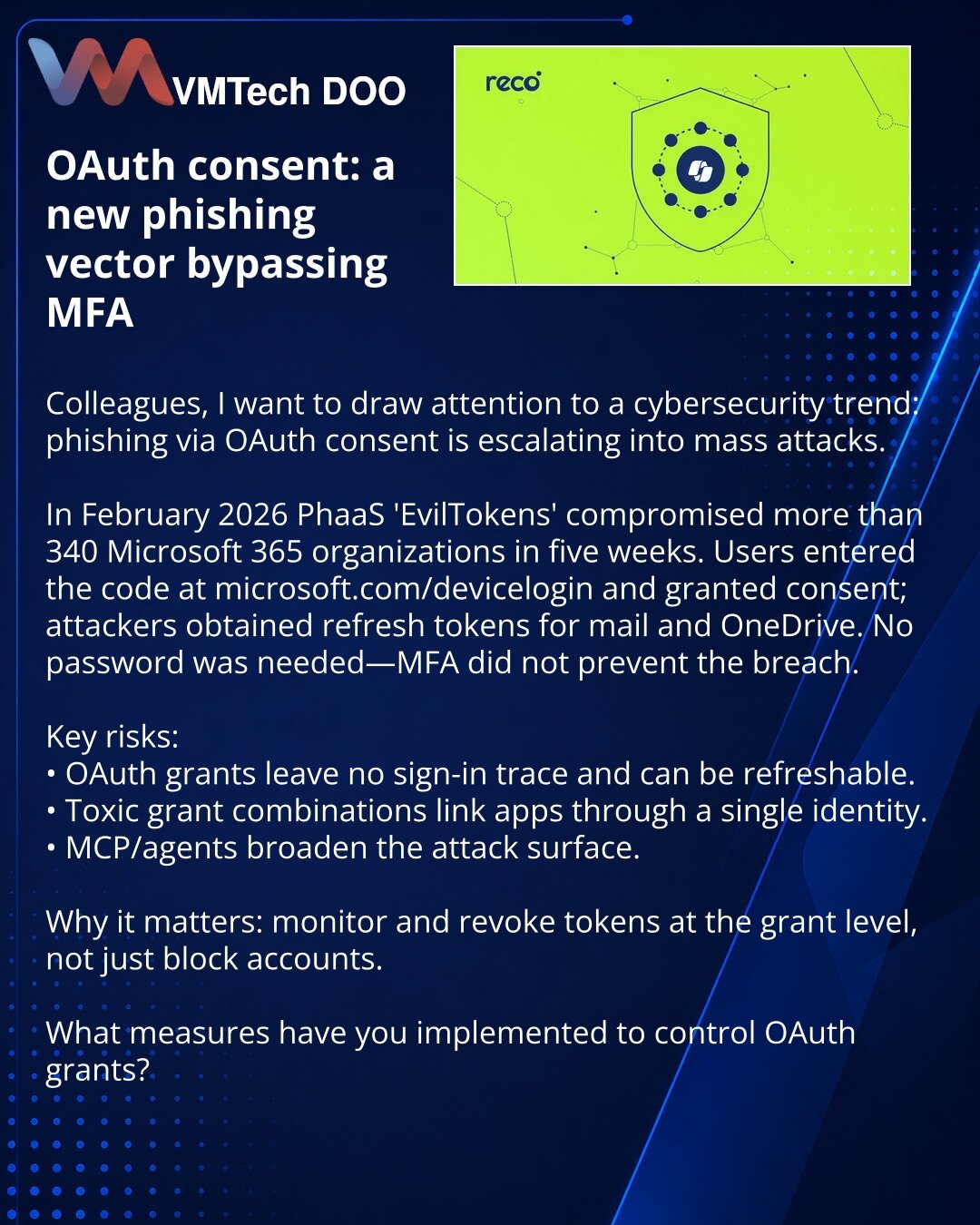OAuth‑consent: novi vektor fišinga koji zaobilazi MFA

Kolege, želim skrenuti pažnju u oblasti sajber bezbednosti: fišing preko OAuth‑consent prelazi u masovne napade.

U februaru 2026. PhaaS EvilTokens je za 5 nedelja kompromitovao više od 340 Microsoft 365 organizacija: korisnici su uneli kod na microsoft.com/devicelogin i odobrili pristup, nakon čega je napadač dobio refresh‑token za mejl i disk. Lozinka nije bila potrebna, MFA nije spasila.

Ključni rizici:
• OAuth‑grant ne ostavlja trag pri