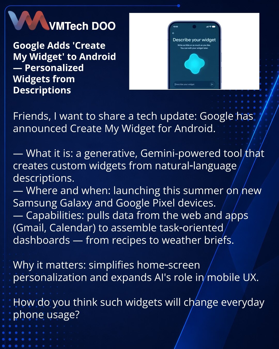 Google dodaje „Create My Widget” u Android — personalizovani vidžeti po opisu

Poštovani, želim da podelim novost iz sveta tehnologije: Google je najavio funkciju Create My Widget za Android.

— Šta je to: generativni alat zasnovan na Gemini koji stvara prilagođene vidžete na osnovu opisa u prirodnom jeziku.
— Gde i kada: lansiranje ovog leta na novim Samsung Galaxy i Google Pixel uređajima.
— Mogućnosti: koristi podatke sa veba i iz aplikacija (Gmail, Kalendar), gradi dashboarde za zadatke — od