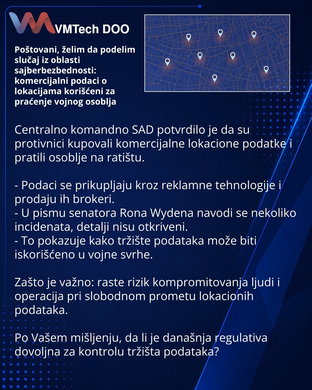 Poštovani, želim da podelim slučaj iz oblasti sajberbezbednosti: komercijalni podaci o lokacijama korišćeni za praćenje vojnog osoblja

Centralno komandno SAD potvrdilo je da su protivnici kupovali komercijalne lokacione podatke i pratili osoblje na ratištu.

- Podaci se prikupljaju kroz reklamne tehnologije i prodaju ih brokeri.
- U pismu senatora Rona Wydena navodi se nekoliko incidenata, detalji nisu otkriveni.
- To pokazuje kako tržište podataka može biti iskorišćeno u vojne svrhe.

Zašto je