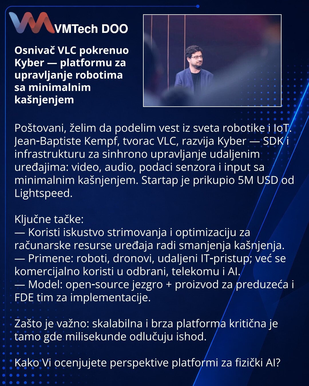 Osnivač VLC pokrenuo Kyber — platformu za upravljanje robotima sa minimalnim kašnjenjem

Poštovani, želim da podelim vest iz sveta robotike i IoT.
Jean‑Baptiste Kempf, tvorac VLC, razvija Kyber — SDK i infrastrukturu za sinhrono upravljanje udaljenim uređajima: video, audio, podaci senzora i input sa minimalnim kašnjenjem. Startap je prikupio 5M USD od Lightspeed.

Ključne tačke:
— Koristi iskustvo strimovanja i optimizaciju za računarske resurse uređaja radi smanjenja kašnjenja.
— Primene: robo