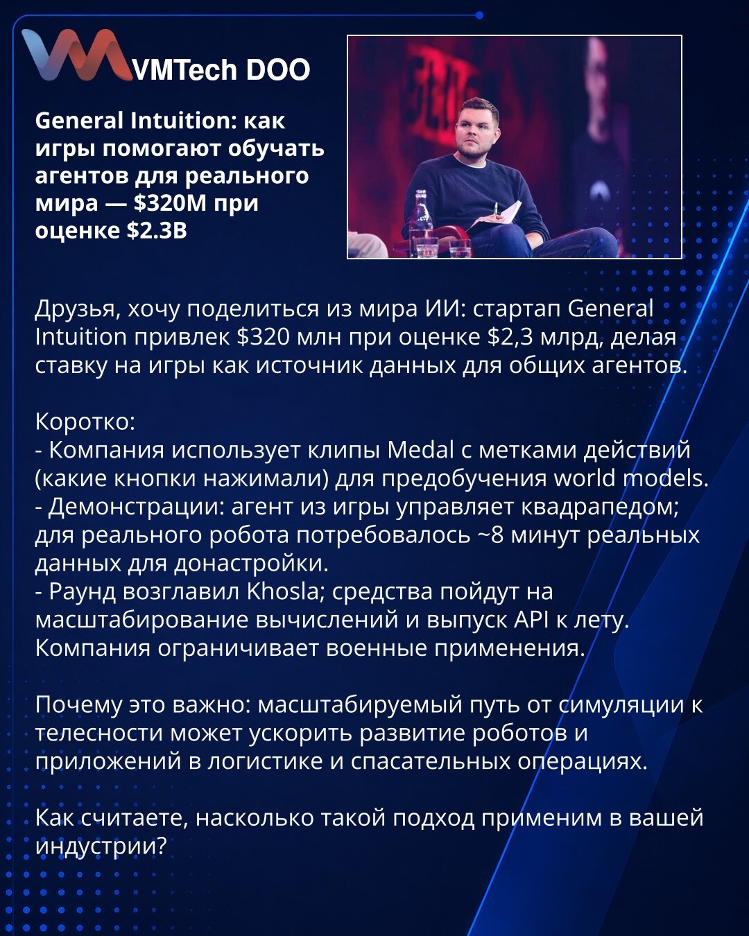 General Intuition: kako igre pomažu da se obučavaju agenti za realni svet — $320M pri proceni $2,3B

Poštovani, iz sveta veštačke inteligencije: startup General Intuition prikupio je $320M pri proceni $2,3B, oslanjajući se na igre kao izvor podataka za opšte agente.

Ukratko:
- Kompanija koristi Medal klipove sa oznakama radnji (pritisci dugmadi) za predtreniranje world modela.
- Demonstracije: agent iz igre upravlja kvadrupedom; za realnog robota trebalo je ~8 min realnih podataka za doradu.
-