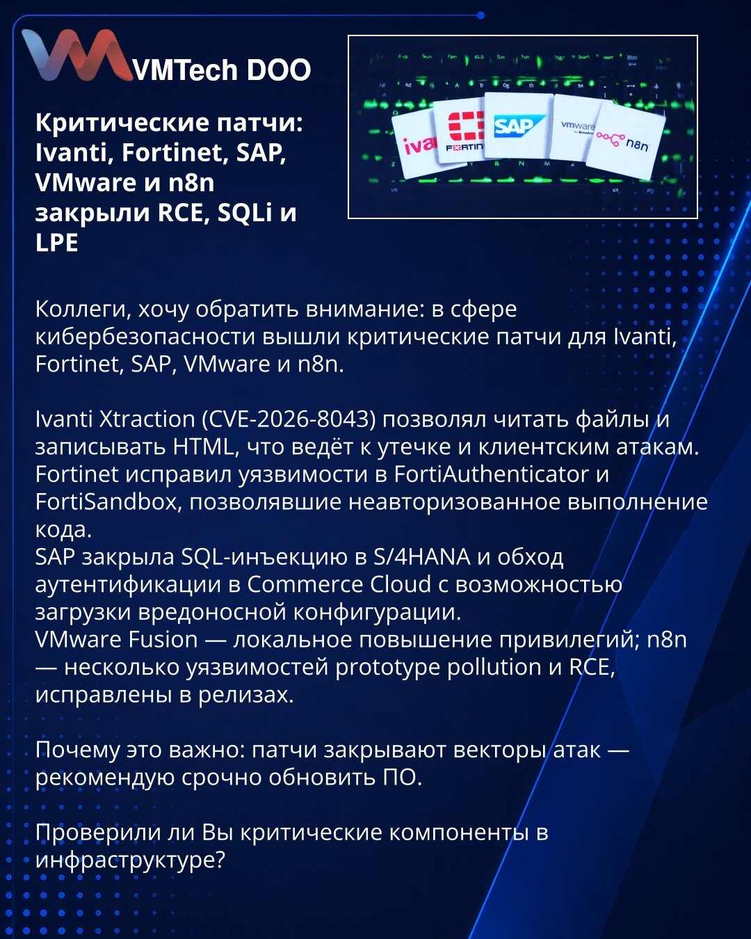 Kritične ispravke: Ivanti, Fortinet, SAP, VMware i n8n zatvorili RCE, SQLi i LPE

Kolege, želim skrenuti pažnju: objavljene su kritične ispravke za Ivanti, Fortinet, SAP, VMware i n8n.

Ivanti Xtraction (CVE-2026-8043) omogućavao je čitanje fajlova i ubacivanje HTML-a, što vodi curenju podataka i napadima.
Fortinet je uklonio ranjivosti u FortiAuthenticator i FortiSandbox koje su omogućavale neautorizovano izvršavanje koda.
SAP je zatvorio SQLi u S/4HANA i zaobilaženje autentifikacije u Commerce