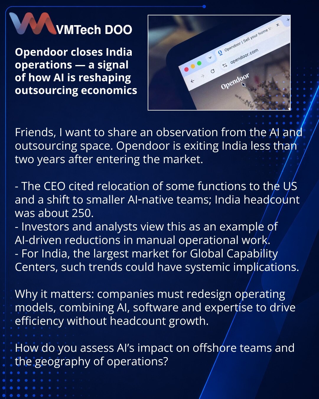 Opendoor zatvorio operacije u Indiji — signal kako AI menja ekonomiju outsourcinga

Prijatelji, želim podeliti zapažanje iz sveta AI i outsourcinga. Opendoor zatvara operacije u Indiji manje od dve godine nakon ulaska na tržište.

- CEO je objasnio premeštanje delova operacija u SAD i prelazak na manje AI-native timove; u Indiji je bilo oko 250 zaposlenih.
- Investitori i analitičari vide ovo kao primer smanjenja ručnog operativnog rada zahvaljujući AI.
- Za Indiju, najveće tržište Global Capabi