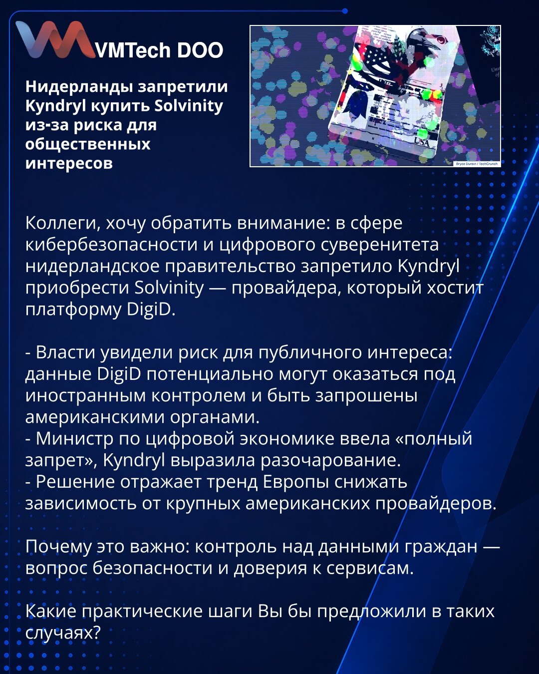 Holandija zabranila Kyndrylu kupovinu Solvinity zbog rizika za javni interes

Kolege, želim da skrenem pažnju: u oblasti sajber bezbednosti i digitalnog suvereniteta holandska vlada je zabranila Kyndrylu da kupi Solvinity — provajdera koji hostuje platformu DigiD.

- Vlasti su uočile rizik za javni interes: podaci DigiD potencijalno bi mogli doći pod strani nadzor i biti zatraženi od američkih organa.
- Ministar za digitalnu ekonomiju uveo je „potpunu zabranu“, Kyndryl je izrazio razočaranje.
-