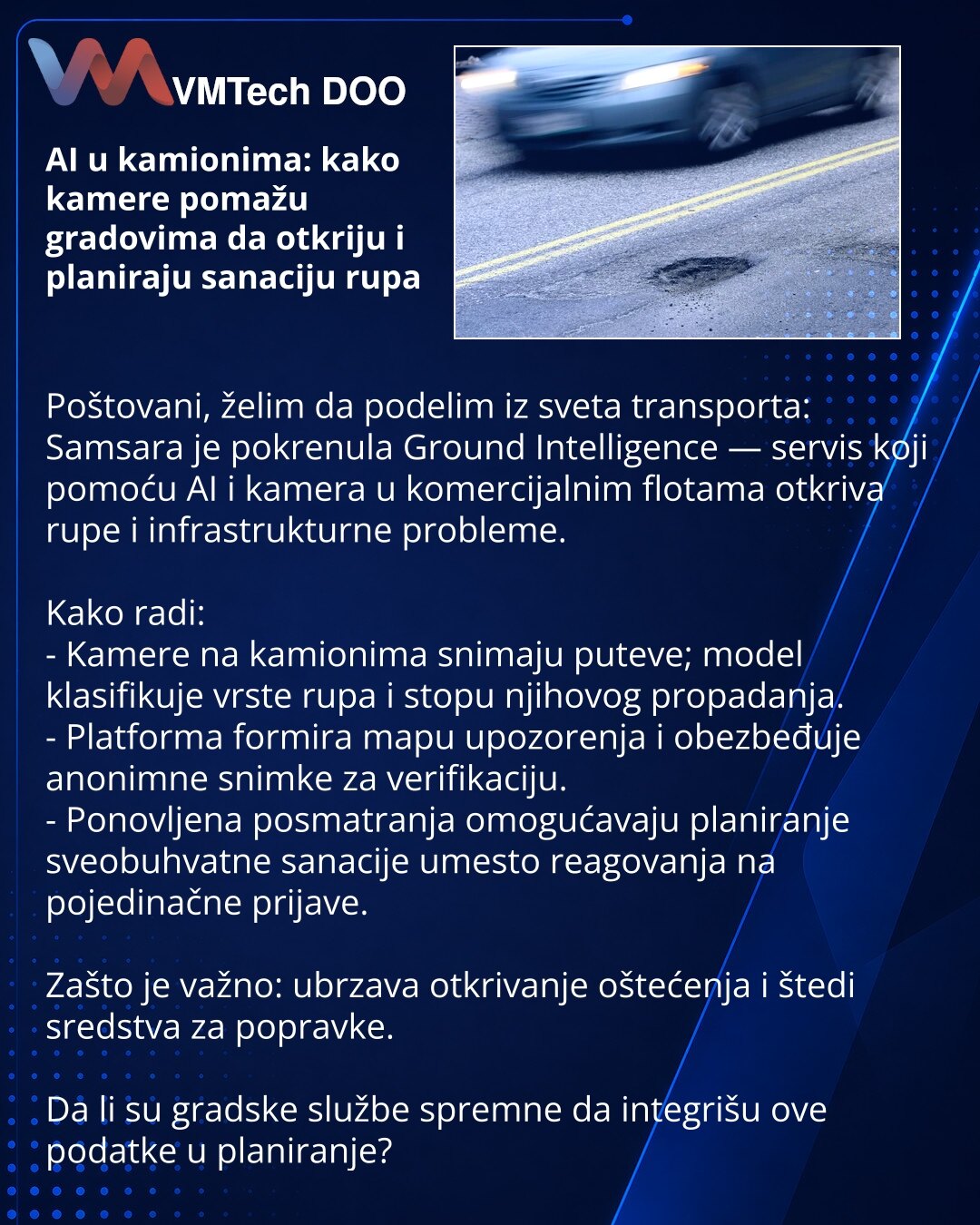 AI u kamionima: kako kamere pomažu gradovima da otkriju i planiraju sanaciju rupa

Poštovani, želim da podelim iz sveta transporta: Samsara je pokrenula Ground Intelligence — servis koji pomoću AI i kamera u komercijalnim flotama otkriva rupe i infrastrukturne probleme.

Kako radi:
- Kamere na kamionima snimaju puteve; model klasifikuje vrste rupa i stopu njihovog propadanja.
- Platforma formira mapu upozorenja i obezbeđuje anonimne snimke za verifikaciju.
- Ponovljena posmatranja omogućavaju pl