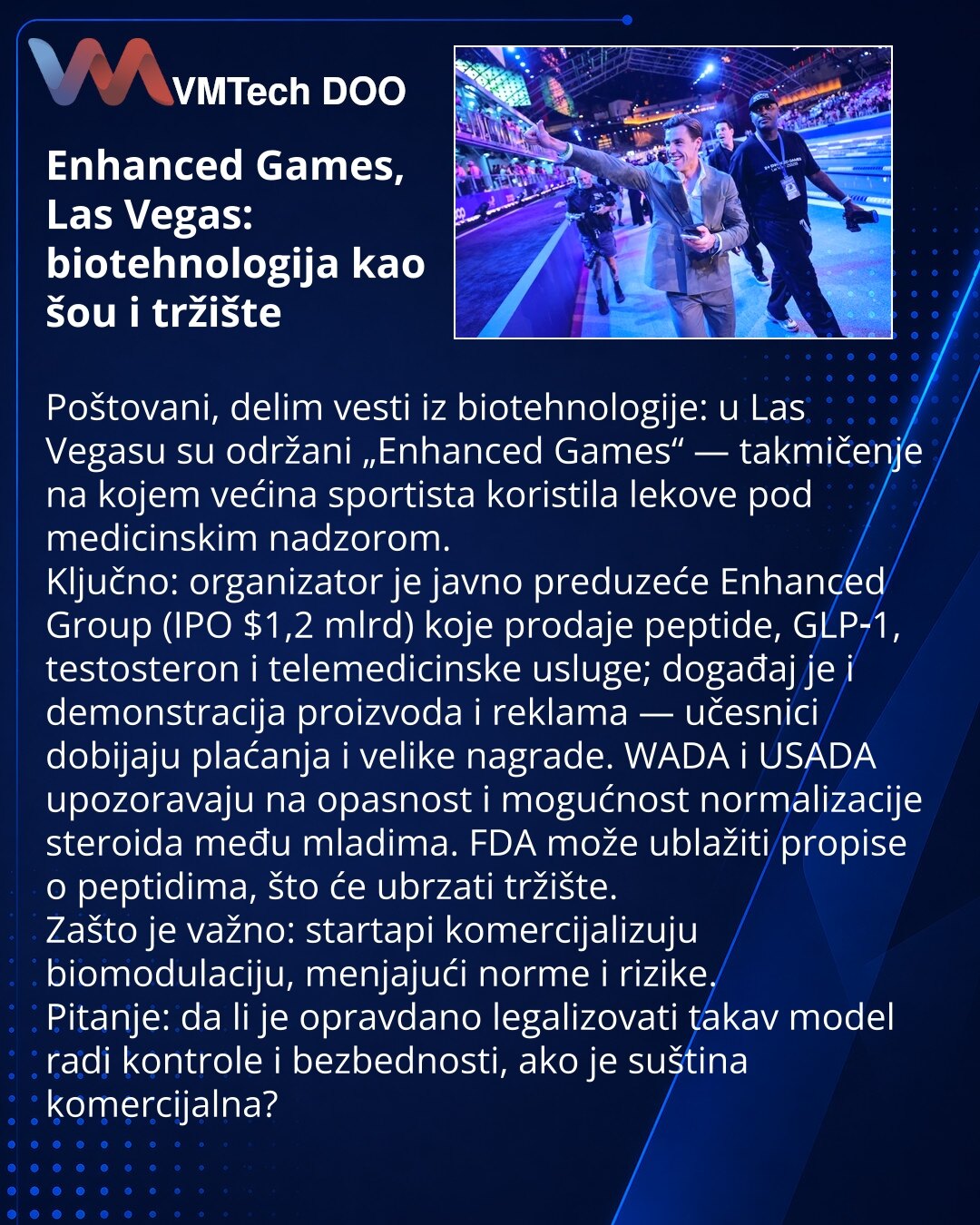 Enhanced Games, Las Vegas: biotehnologija kao šou i tržište

Poštovani, delim vesti iz biotehnologije: u Las Vegasu su održani „Enhanced Games“ — takmičenje na kojem većina sportista koristila lekove pod medicinskim nadzorom.
Ključno: organizator je javno preduzeće Enhanced Group (IPO $1,2 mlrd) koje prodaje peptide, GLP‑1, testosteron i telemedicinske usluge; događaj je i demonstracija proizvoda i reklama — učesnici dobijaju plaćanja i velike nagrade. WADA i USADA upozoravaju na opasnost i mogu