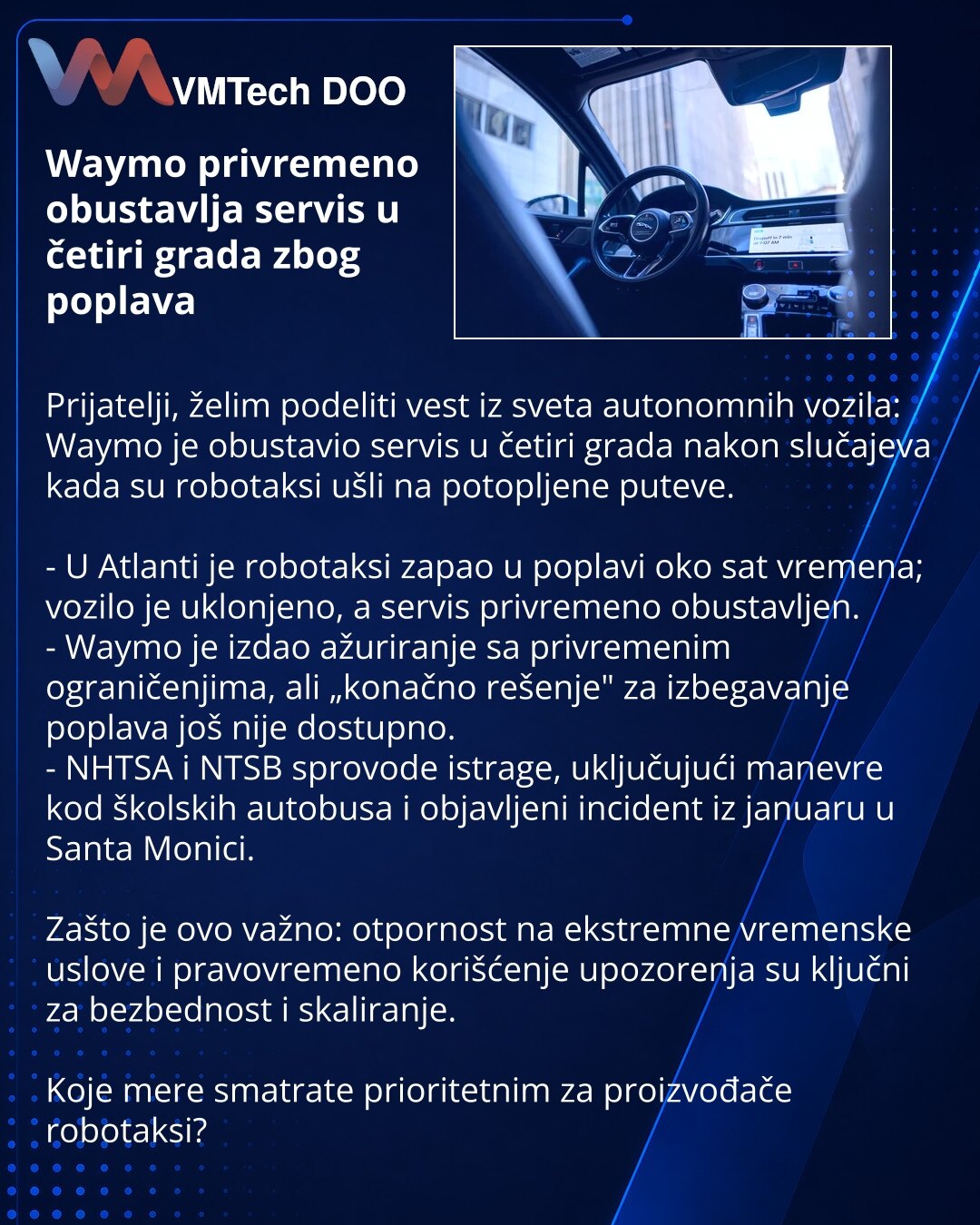 Waymo privremeno obustavlja servis u četiri grada zbog poplava

Prijatelji, želim podeliti vest iz sveta autonomnih vozila: Waymo je obustavio servis u četiri grada nakon slučajeva kada su robotaksi ušli na potopljene puteve.

- U Atlanti je robotaksi zapao u poplavi oko sat vremena; vozilo je uklonjeno, a servis privremeno obustavljen.
- Waymo je izdao ažuriranje sa privremenim ograničenjima, ali „konačno rešenje" za izbegavanje poplava još nije dostupno.
- NHTSA i NTSB sprovode istrage, uključ