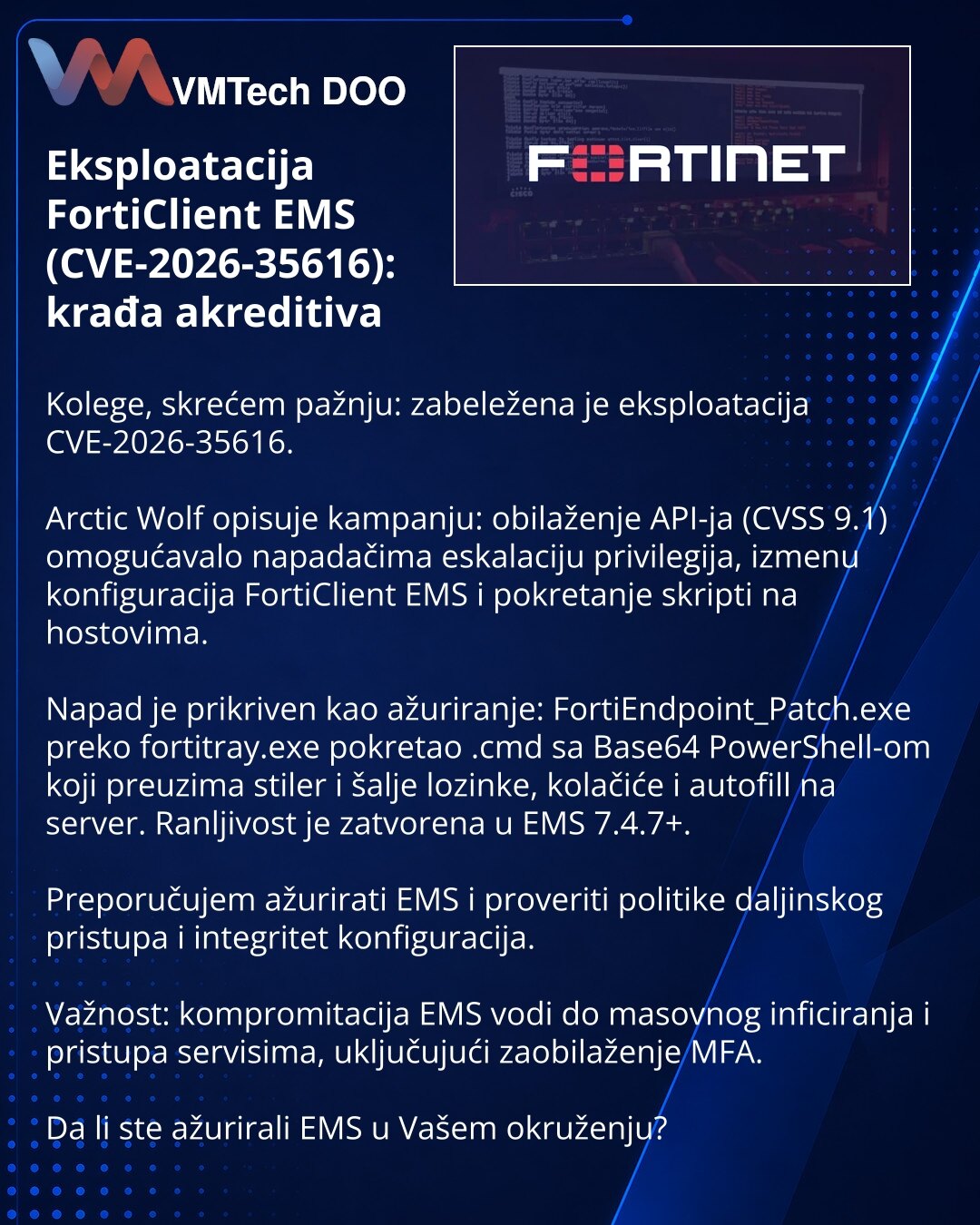 Eksploatacija FortiClient EMS (CVE-2026-35616): krađa akreditiva

Kolege, skrećem pažnju: zabeležena je eksploatacija CVE-2026-35616.

Arctic Wolf opisuje kampanju: obilaženje API-ja (CVSS 9.1) omogućavalo napadačima eskalaciju privilegija, izmenu konfiguracija FortiClient EMS i pokretanje skripti na hostovima.

Napad je prikriven kao ažuriranje: FortiEndpoint_Patch.exe preko fortitray.exe pokretao .cmd sa Base64 PowerShell-om koji preuzima stiler i šalje lozinke, kolačiće i autofill na server.