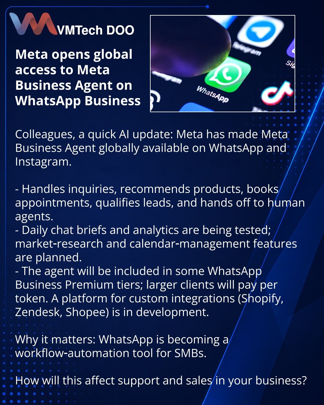 Meta otvorila globalan pristup AI-agentu Meta Business Agent u WhatsApp Business

Poštovani, želim da podelim iz sveta veštačke inteligencije: Meta je globalno učinila dostupnim Meta Business Agent u WhatsApp i Instagramu.

- Odgovara na pitanja, preporučuje proizvode, zakazuje termine, kvalifikuje lidove i prosleđuje ih operateru.
- Testiraju se dnevni brifinzi chatova i analitika; planiraju se funkcije za istraživanja tržišta i upravljanje kalendarom.
- Agent će biti uključen u neke nivoe What