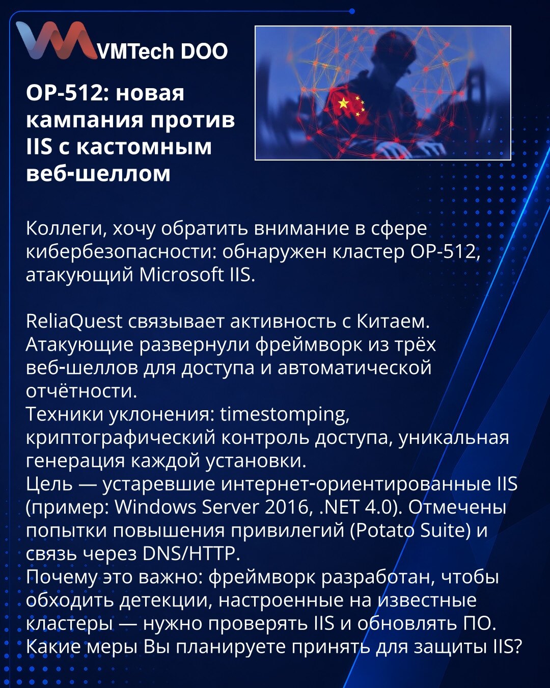 OP-512: nova kampanja protiv IIS sa prilagođenim veb-šelom

Kolege, želim da skrenem pažnju u oblasti kibernetičke bezbednosti: otkriven je klaster OP-512 koji napada Microsoft IIS.

ReliaQuest povezuje aktivnost sa Kinom. Napadači su rasporedili okvir od tri veb-šela za pristup i automatsko izveštavanje.
Tehnike izbegavanja: timestomping, kriptografska kontrola pristupa, jedinstvena generacija svake instalacije.
Cilj — zastareli internet-orijentisani IIS (npr. Windows Server 2016, .NET 4.0). Za
