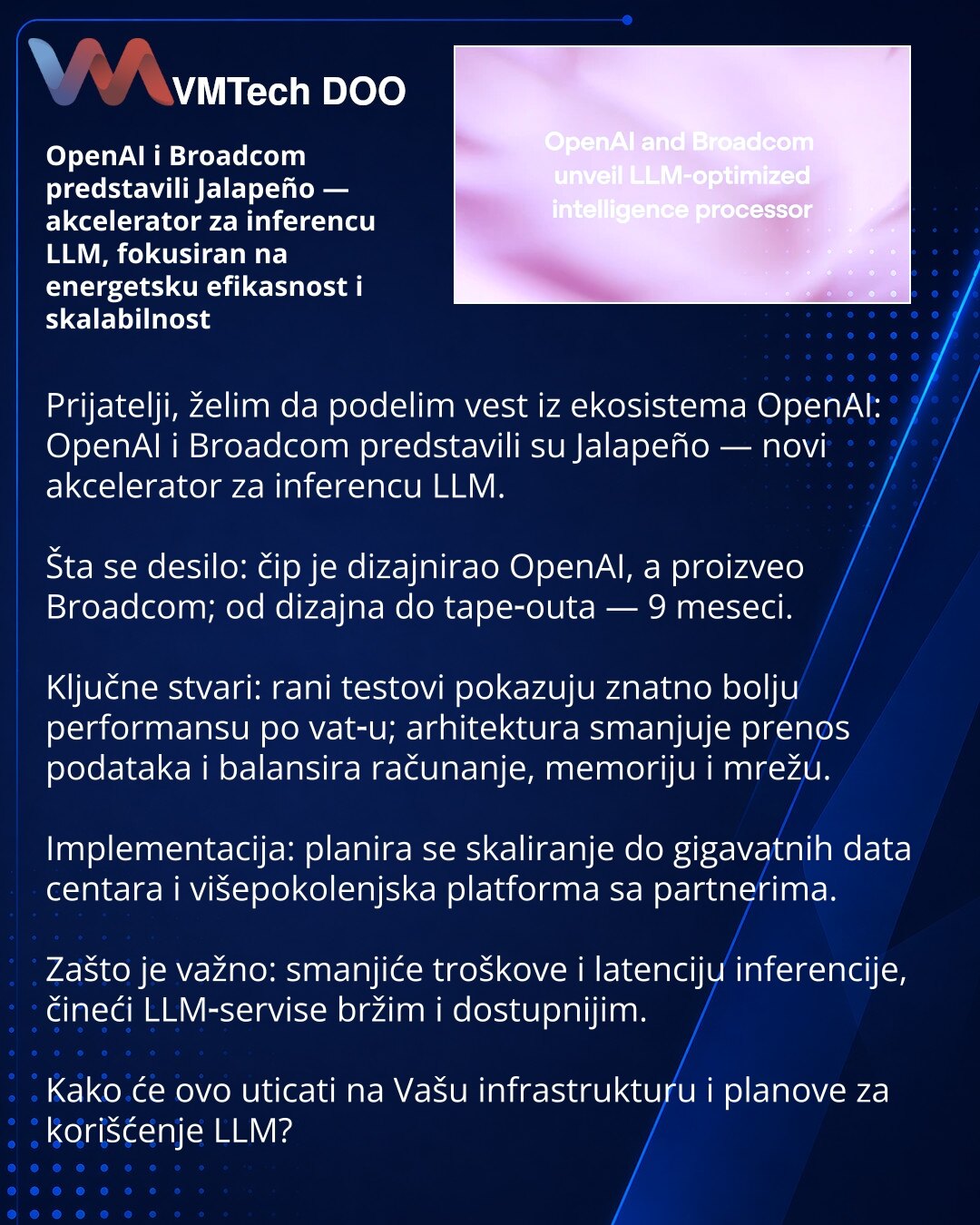 OpenAI i Broadcom predstavili Jalapeño — akcelerator za inferencu LLM, fokusiran na energetsku efikasnost i skalabilnost

Prijatelji, želim da podelim vest iz ekosistema OpenAI: OpenAI i Broadcom predstavili su Jalapeño — novi akcelerator za inferencu LLM.

Šta se desilo: čip je dizajnirao OpenAI, a proizveo Broadcom; od dizajna do tape‑outa — 9 meseci.

Ključne stvari: rani testovi pokazuju znatno bolju performansu po vat‑u; arhitektura smanjuje prenos podataka i balansira računanje, memoriju i