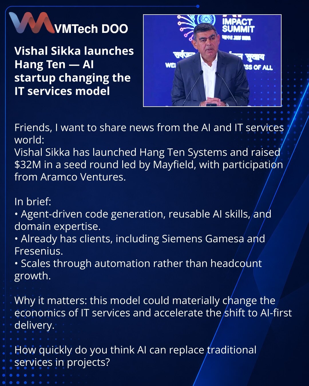 Višal Sikka pokrenuo Hang Ten — AI startap koji menja model IT usluga

Prijatelji, želim podeliti vest iz sveta veštačke inteligencije i IT usluga:
Višal Sikka je pokrenuo Hang Ten Systems i prikupio 32 miliona dolara u seed rundi od Mayfield uz učešće Aramco Ventures.

Kratko:
• Agentsko generisanje koda, ponovo upotrebljive AI veštine i ekspertiza u domeni.
• Već ima klijente, uključujući Siemens Gamesa i Fresenius.
• Model se skalira automatizacijom, ne povećanjem broja zaposlenih.

Zašto je