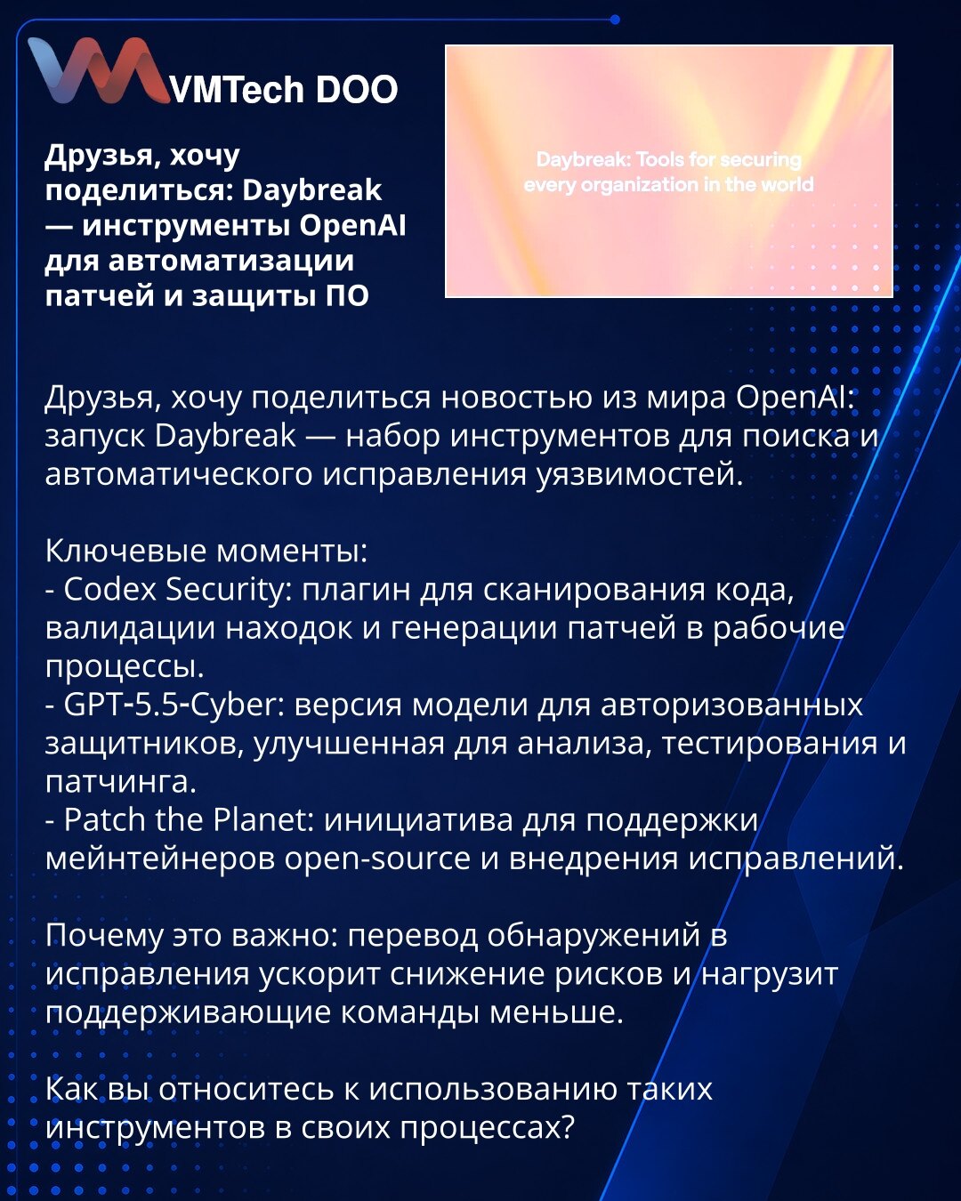 Prijatelji, želim da podelim: Daybreak — OpenAI alati za automatizaciju zakrpa i zaštitu softvera

Prijatelji, želim da podelim vest iz sveta OpenAI: lansiran je Daybreak — skup alata za otkrivanje i automatsko ispravljanje ranjivosti.

Ključne tačke:
- Codex Security: dodatak za skeniranje koda, validaciju nalaza i generisanje zakrpa u tokovima rada.
- GPT‑5.5‑Cyber: verzija modela namenjena autorizovanim odbrambenim stručnjacima, unapređena za analizu, testiranje i zakrpe.
- Patch the Planet: