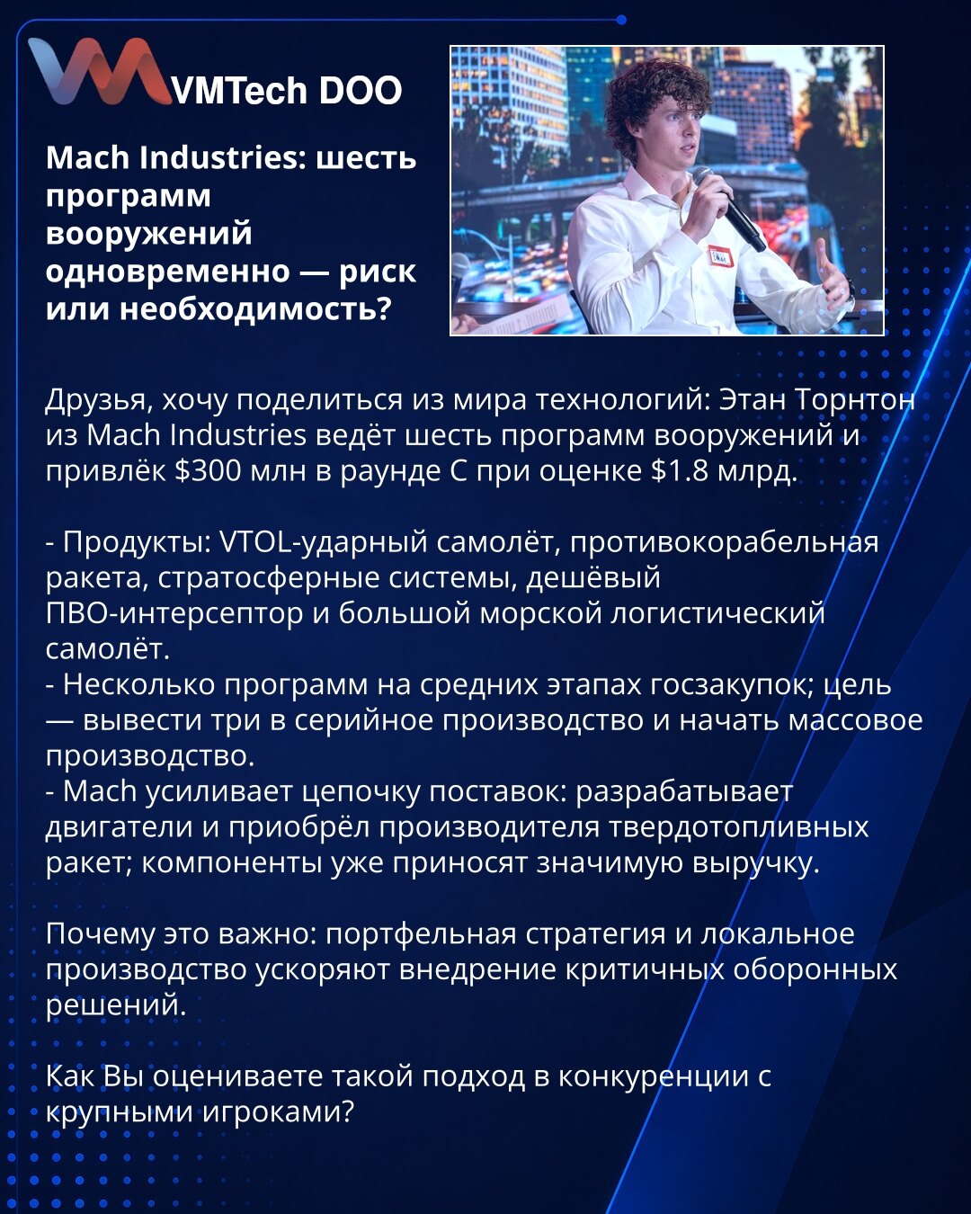 Mach Industries: šest programa naoružanja — rizik ili nužnost?

Poštovani, želim da podelim iz sveta tehnologija: Ethan Thornton iz Mach Industries vodi šest programa naoružanja i prikupio je 300 miliona dolara u rundi C pri proceni od $1,8 mlrd.

- Proizvodi: VTOL-udarni avion, protivbrodska raketa, stratosferski sistemi, jeftin PVO-presretač i veliki pomorski logistički avion.
- Nekoliko programa je u srednjim fazama državnih nabavki; cilj je dovesti tri do serijske proizvodnje i pokrenuti mas