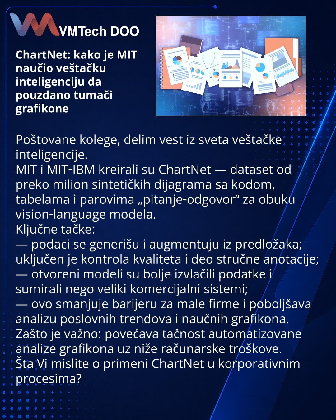 ChartNet: kako je MIT naučio veštačku inteligenciju da pouzdano tumači grafikone

Poštovane kolege, delim vest iz sveta veštačke inteligencije.
MIT i MIT‑IBM kreirali su ChartNet — dataset od preko milion sintetičkih dijagrama sa kodom, tabelama i parovima „pitanje‑odgovor“ za obuku vision‑language modela.
Ključne tačke:
— podaci se generišu i augmentuju iz predložaka; uključen je kontrola kvaliteta i deo stručne anotacije;
— otvoreni modeli su bolje izvlačili podatke i sumirali nego veliki kome