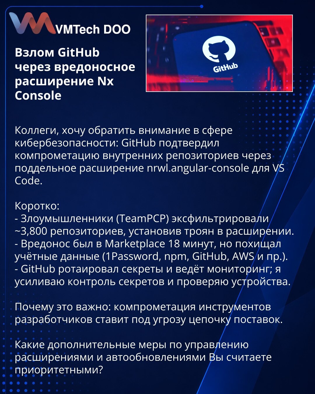 Kompromitacija GitHub-a putem zlonamernog proširenja Nx Console

Kolege, želim da skrenem pažnju u oblasti kibernetičke bezbednosti: GitHub je potvrdio kompromitaciju internih repozitorijuma putem lažnog proširenja nrwl.angular-console za VS Code.

Ukratko:
- Napadači (TeamPCP) eksfiltrirali su ~3.800 repozitorijuma instaliranjem trojanca u proširenju.
- Zlonamerni kod bio je u Marketplace 18 minuta, ali je kradao akreditive (1Password, npm, GitHub, AWS i dr.).
- GitHub je rotirao tajne i prati