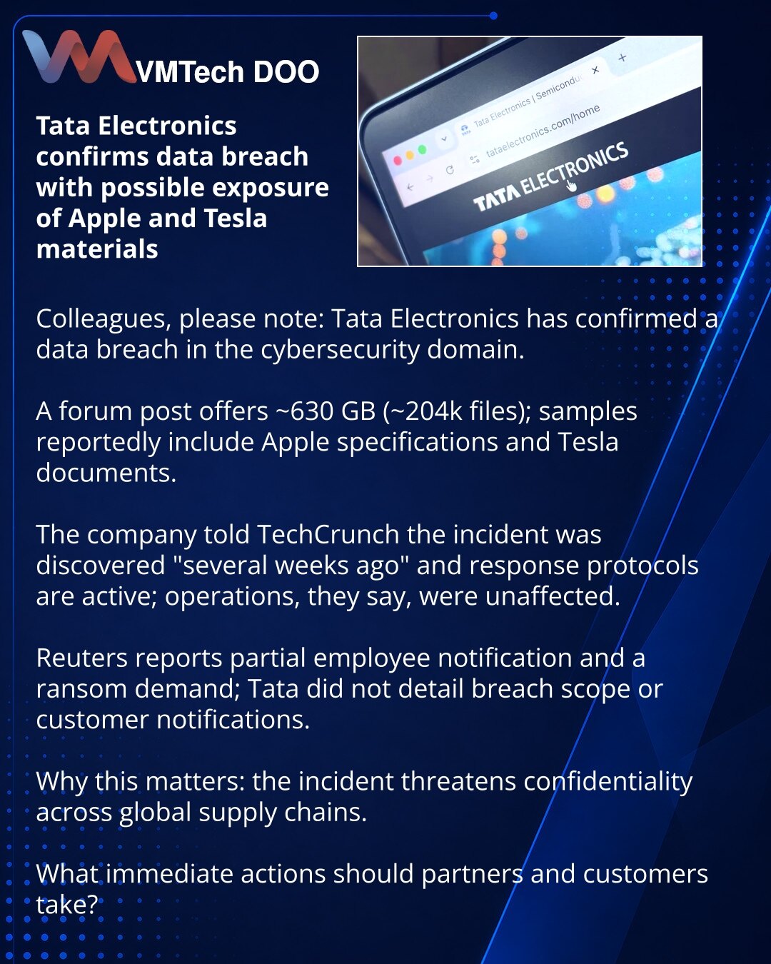 Tata Electronics potvrdio curenje podataka s mogućim pristupom materijalima Apple i Tesla

Kolege, želim skrenuti pažnju: u domenu sajber bezbednosti Tata Electronics je potvrdio curenje podataka.

Primetio sam: na hakerskom forumu objavljena je ponuda za ≈630 GB (≈204.000 fajlova); u uzorcima su specifikacije Apple i dokumenti Tesla.

Kompanija je za TechCrunch izjavila da je incident otkriven „pre nekoliko nedelja“ i da su pokrenuti protokoli odgovora; prema njihovim rečima, operacije nisu ošt