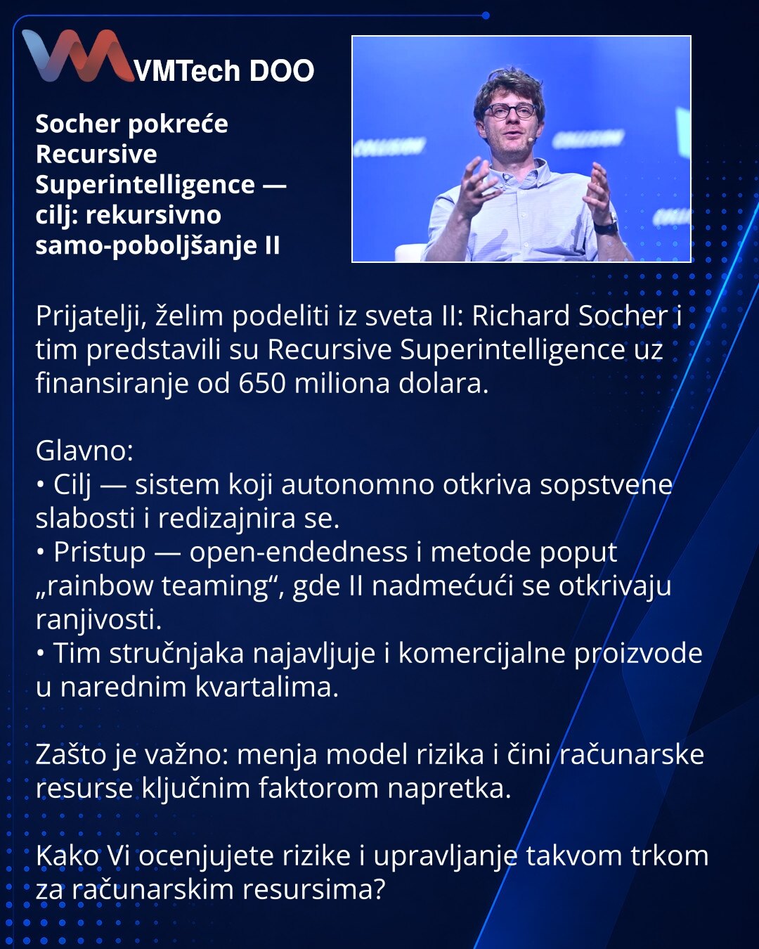 Socher pokreće Recursive Superintelligence — cilj: rekursivno samo-poboljšanje II

Prijatelji, želim podeliti iz sveta II: Richard Socher i tim predstavili su Recursive Superintelligence uz finansiranje od 650 miliona dolara.

Glavno:
• Cilj — sistem koji autonomno otkriva sopstvene slabosti i redizajnira se.
• Pristup — open-endedness i metode poput „rainbow teaming“, gde II nadmećući se otkrivaju ranjivosti.
• Tim stručnjaka najavljuje i komercijalne proizvode u narednim kvartalima.

Zašto je