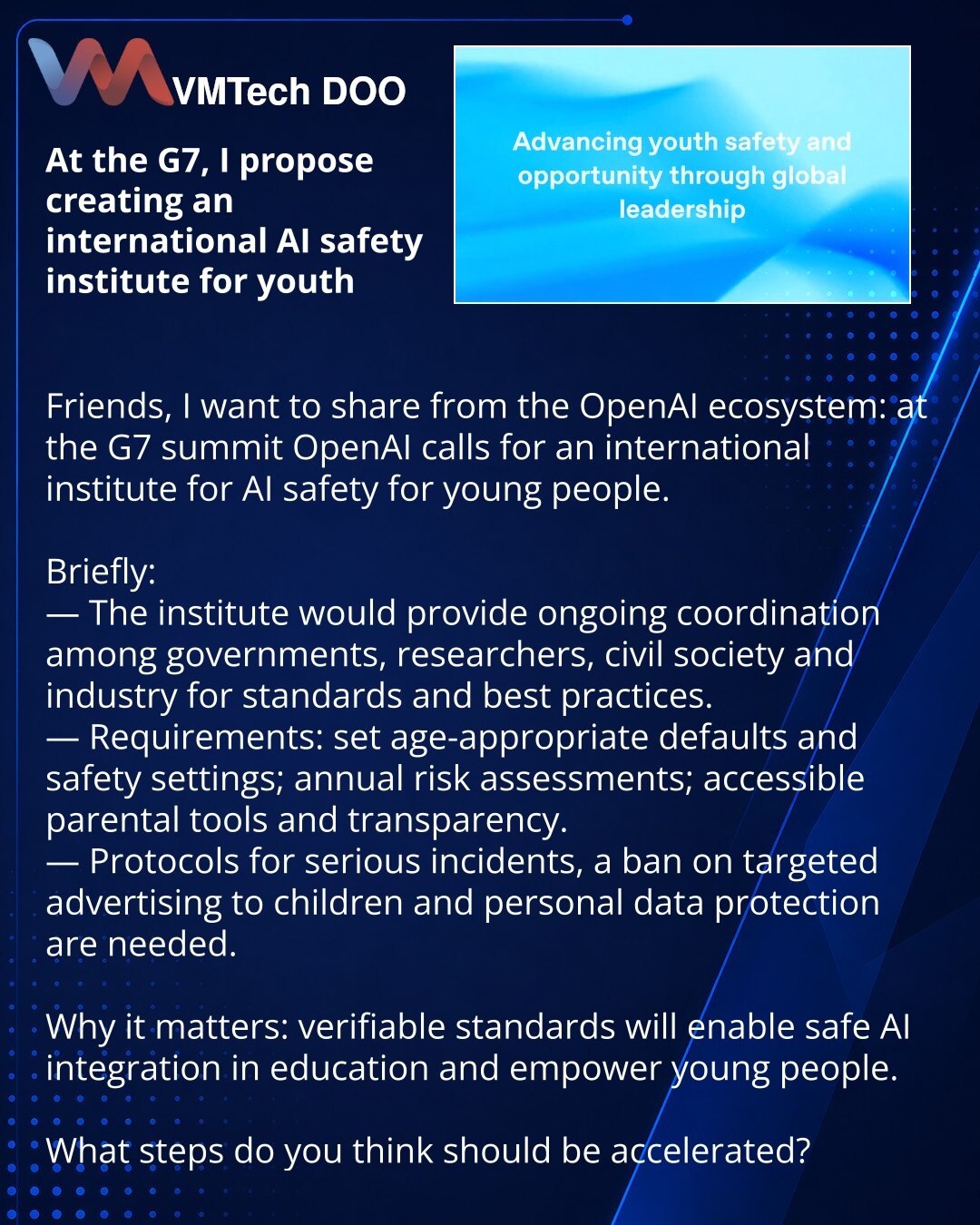 Na G7 predlažem osnivanje međunarodnog instituta za bezbednost veštačke inteligencije za mlade

Prijatelji, želim da podelim iz ekosistema OpenAI: na samitu G7 OpenAI poziva na osnivanje međunarodnog instituta za bezbednost veštačke inteligencije za mlade.

Kratko:
— Institut će obezbediti stalnu koordinaciju vlada, istraživača, civilnog društva i industrije radi razvoja standarda i praksi.
— Zahtevi: određivanje starosne granice i podrazumevano uključivanje zaštitnih podešavanja; godišnje proce
