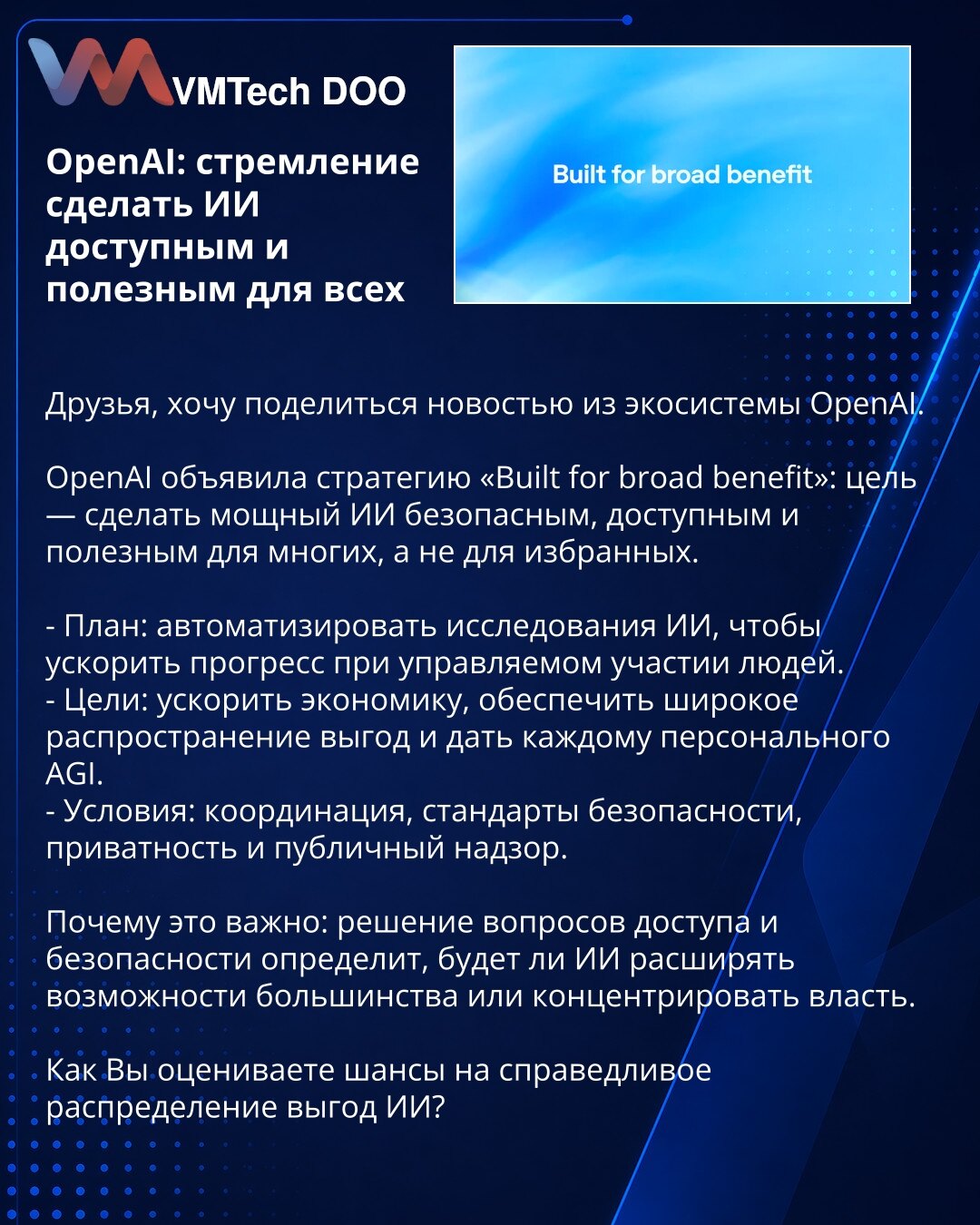 OpenAI: težnja da veštačka inteligencija bude dostupna i korisna za sve

Dragi prijatelji, želim podeliti vest iz OpenAI ekosistema.

OpenAI je objavila strategiju „Built for broad benefit": cilj je da moćna veštačka inteligencija bude bezbedna, dostupna i korisna za mnoge, a ne samo za odabrane.

- Plan: automatizovati istraživanja veštačke inteligencije kako bi se ubrzao napredak uz kontrolisano učešće ljudi.
- Ciljevi: ubrzanje ekonomije, široka distribucija koristi i pružanje personalnog AGI