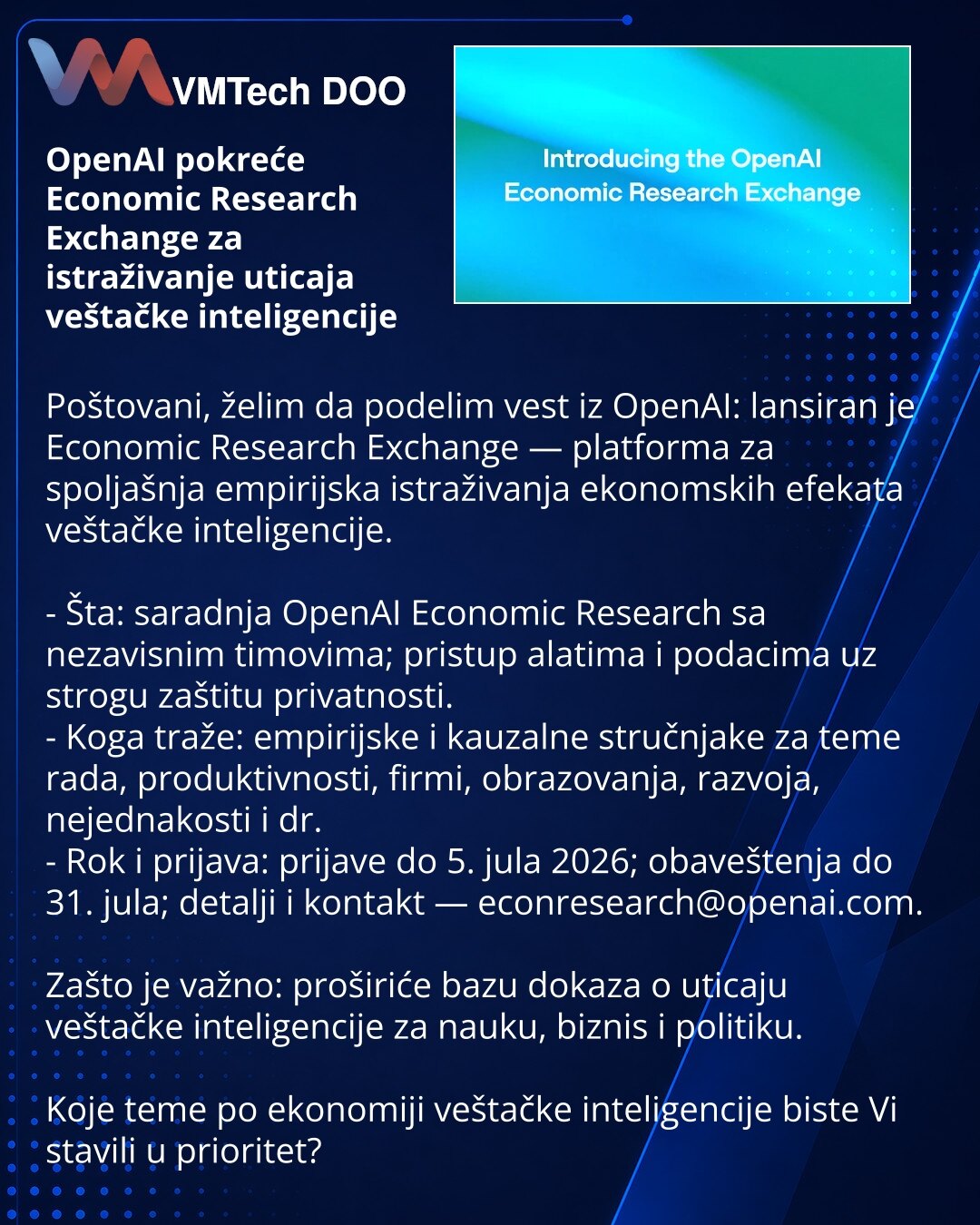OpenAI pokreće Economic Research Exchange za istraživanje uticaja veštačke inteligencije

Poštovani, želim da podelim vest iz OpenAI: lansiran je Economic Research Exchange — platforma za spoljašnja empirijska istraživanja ekonomskih efekata veštačke inteligencije.

- Šta: saradnja OpenAI Economic Research sa nezavisnim timovima; pristup alatima i podacima uz strogu zaštitu privatnosti.
- Koga traže: empirijske i kauzalne stručnjake za teme rada, produktivnosti, firmi, obrazovanja, razvoja, neje