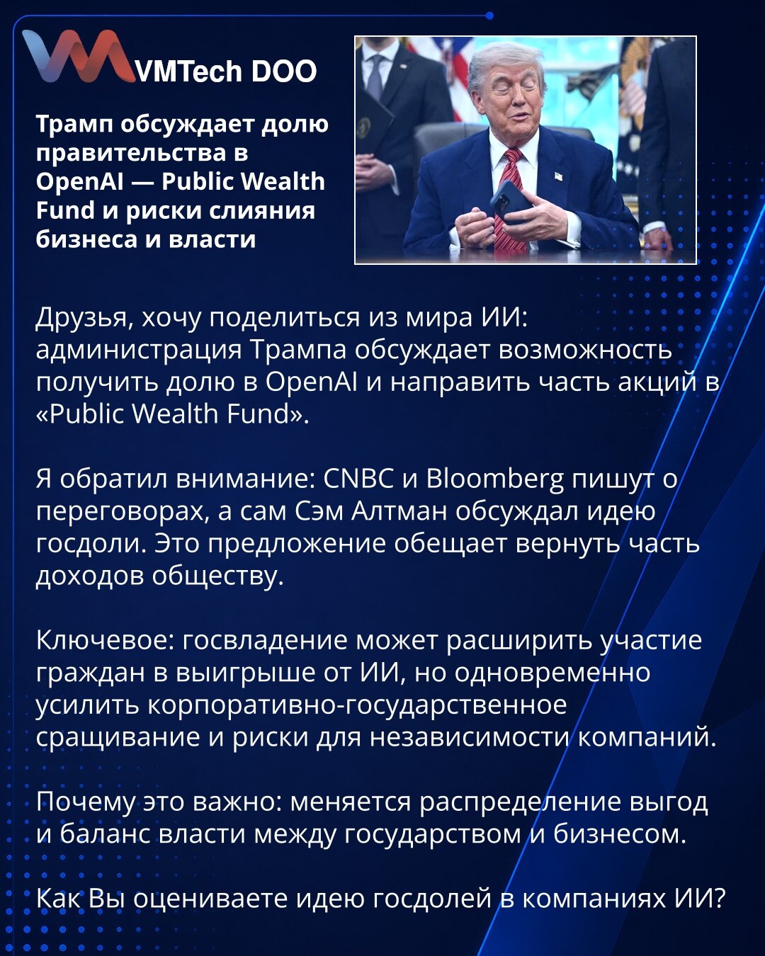 Tramp raspravlja o državnom udelu u OpenAI — Public Wealth Fund i rizicima spajanja biznisa i vlasti

Prijatelji, želim podeliti novosti iz sveta veštačke inteligencije: administracija Trampa razmatra mogućnost da stekne udeo u OpenAI i da deo akcija usmeri u „Public Wealth Fund“. Primetio sam: CNBC i Bloomberg izveštavaju o pregovorima, a Sam Altman je razmatrao ideju državnog udela. Predlog obećava da će deo prihoda vratiti društvu. Ključ: državno vlasništvo može proširiti učešće građana u dob