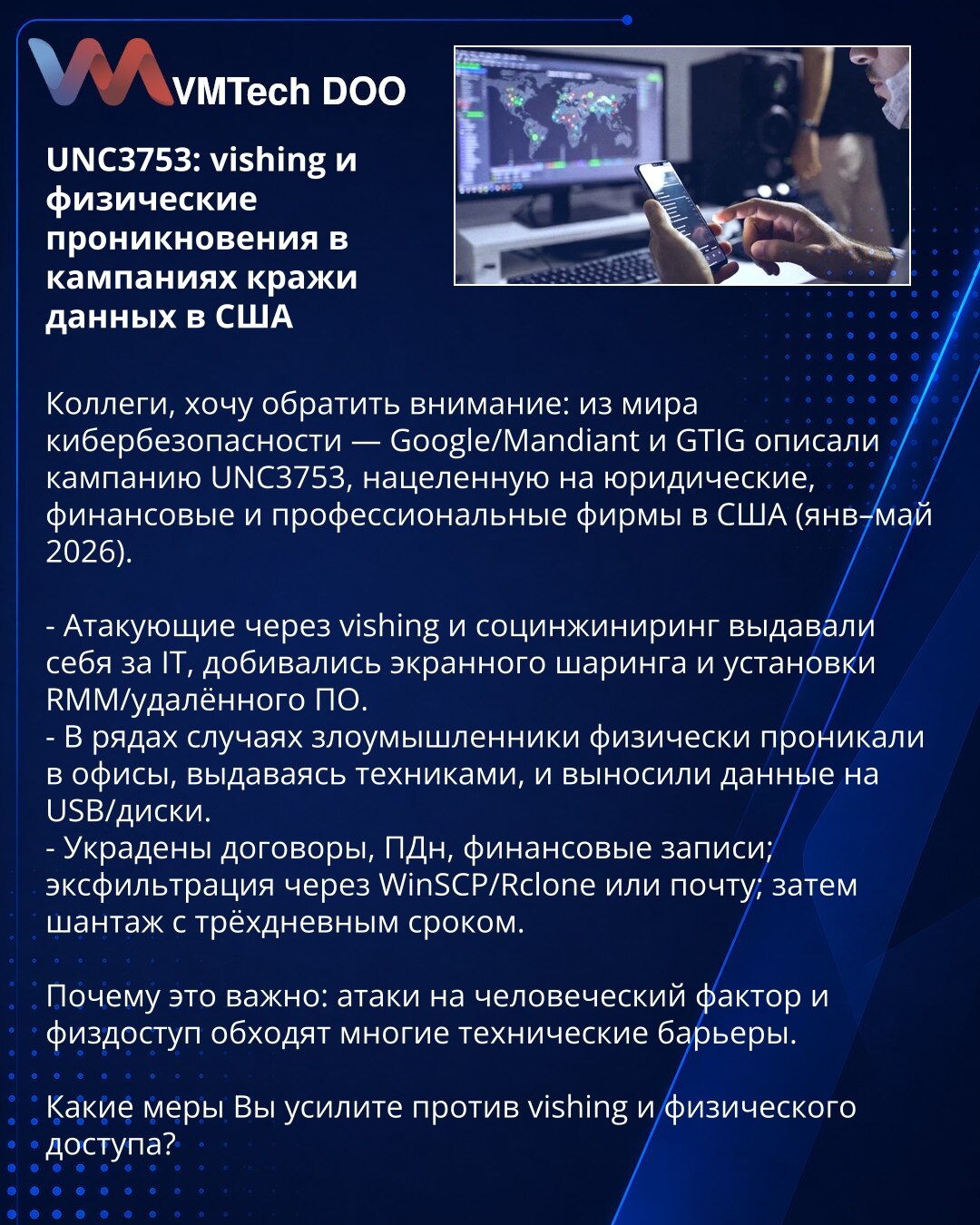 UNC3753: vishing i fizička provala u kampanjama krađe podataka u SAD

Kolege, želim da skrenem pažnju: Google/Mandiant i GTIG opisali su kampanju UNC3753, ciljanu na pravne, finansijske i profesionalne firme u SAD (jan–maj 2026).

- Napadači putem vishinga i socijalnog inženjeringa predstavljali su se kao IT, dobijali deljenje ekrana i instalirali RMM/softver.
- U nekim slučajevima fizički su ulazili u kancelarije kao tehničari i iznosili podatke na USB/diskove.
- Ukradeni ugovori, lični podaci