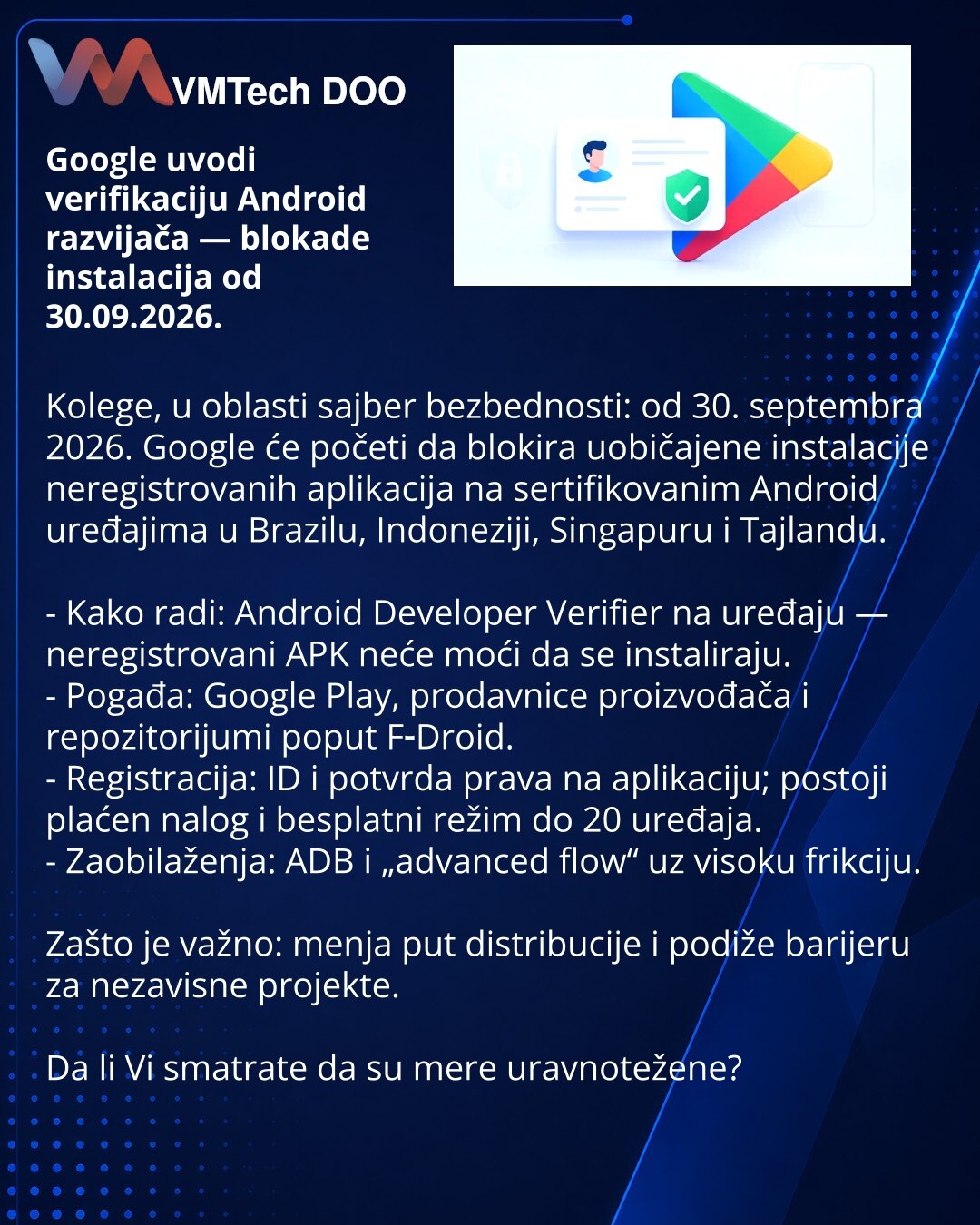 Google uvodi verifikaciju Android razvijača — blokade instalacija od 30.09.2026.

Kolege, u oblasti sajber bezbednosti: od 30. septembra 2026. Google će početi da blokira uobičajene instalacije neregistrovanih aplikacija na sertifikovanim Android uređajima u Brazilu, Indoneziji, Singapuru i Tajlandu.

- Kako radi: Android Developer Verifier na uređaju — neregistrovani APK neće moći da se instaliraju.
- Pogađa: Google Play, prodavnice proizvođača i repozitorijumi poput F‑Droid.
- Registracija: ID