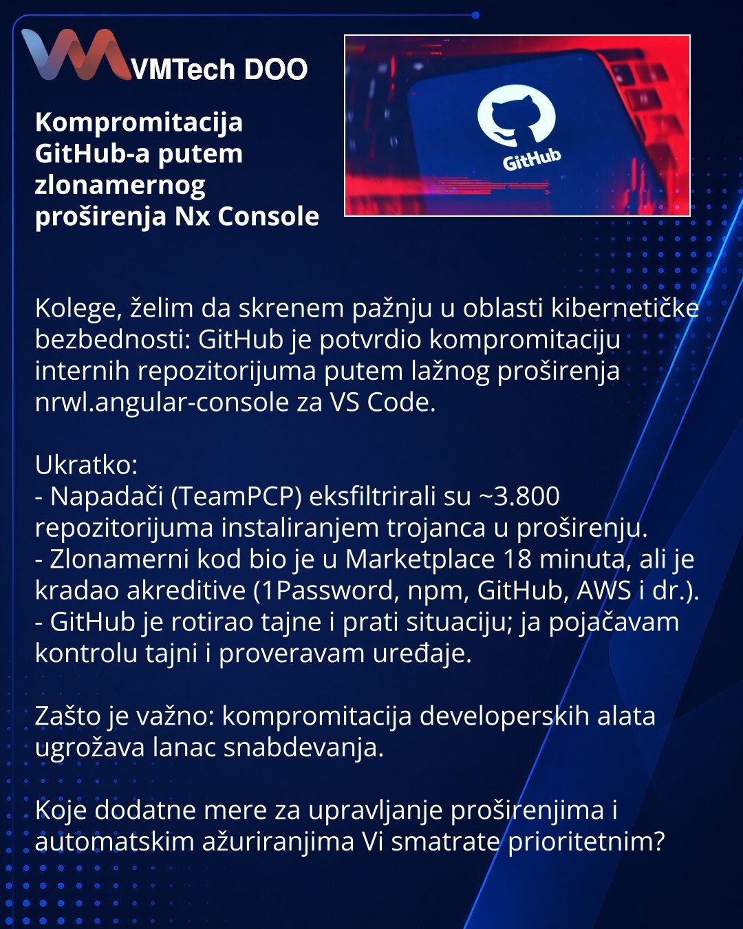 Kompromitacija GitHub-a putem zlonamernog proširenja Nx Console

Kolege, želim da skrenem pažnju u oblasti kibernetičke bezbednosti: GitHub je potvrdio kompromitaciju internih repozitorijuma putem lažnog proširenja nrwl.angular-console za VS Code.

Ukratko:
- Napadači (TeamPCP) eksfiltrirali su ~3.800 repozitorijuma instaliranjem trojanca u proširenju.
- Zlonamerni kod bio je u Marketplace 18 minuta, ali je kradao akreditive (1Password, npm, GitHub, AWS i dr.).
- GitHub je rotirao tajne i prati