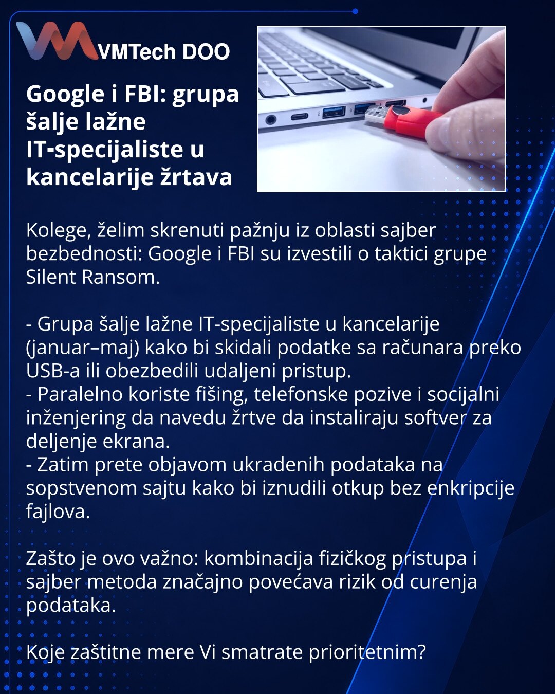 Google i FBI: grupa šalje lažne IT‑specijaliste u kancelarije žrtava

Kolege, želim skrenuti pažnju iz oblasti sajber bezbednosti: Google i FBI su izvestili o taktici grupe Silent Ransom.

- Grupa šalje lažne IT-specijaliste u kancelarije (januar–maj) kako bi skidali podatke sa računara preko USB-a ili obezbedili udaljeni pristup.
- Paralelno koriste fišing, telefonske pozive i socijalni inženjering da navedu žrtve da instaliraju softver za deljenje ekrana.
- Zatim prete objavom ukradenih podata