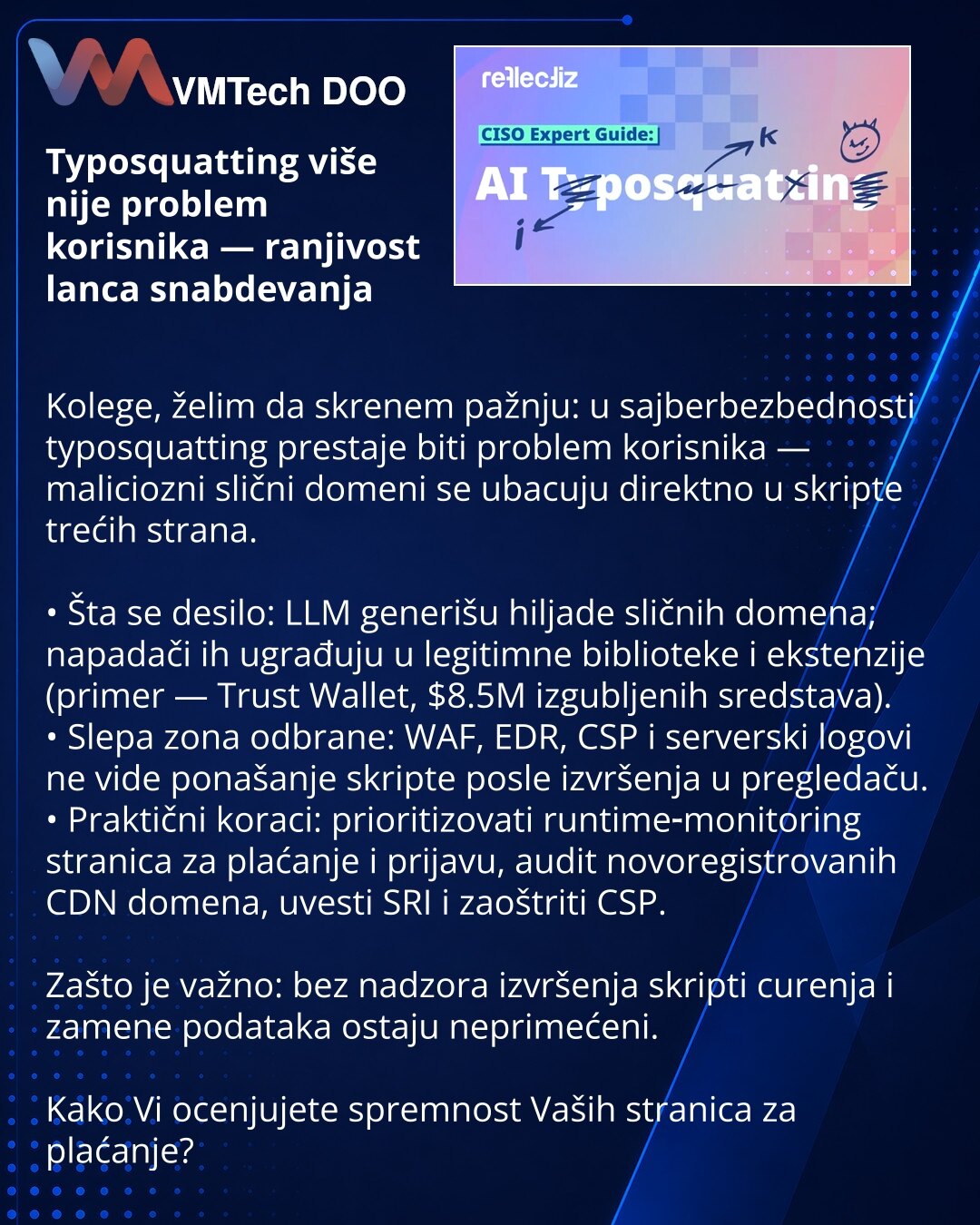 Typosquatting više nije problem korisnika — ranjivost lanca snabdevanja

Kolege, želim da skrenem pažnju: u sajberbezbednosti typosquatting prestaje biti problem korisnika — maliciozni slični domeni se ubacuju direktno u skripte trećih strana.

• Šta se desilo: LLM generišu hiljade sličnih domena; napadači ih ugrađuju u legitimne biblioteke i ekstenzije (primer — Trust Wallet, $8.5M izgubljenih sredstava).
• Slepa zona odbrane: WAF, EDR, CSP i serverski logovi ne vide ponašanje skripte posle izv