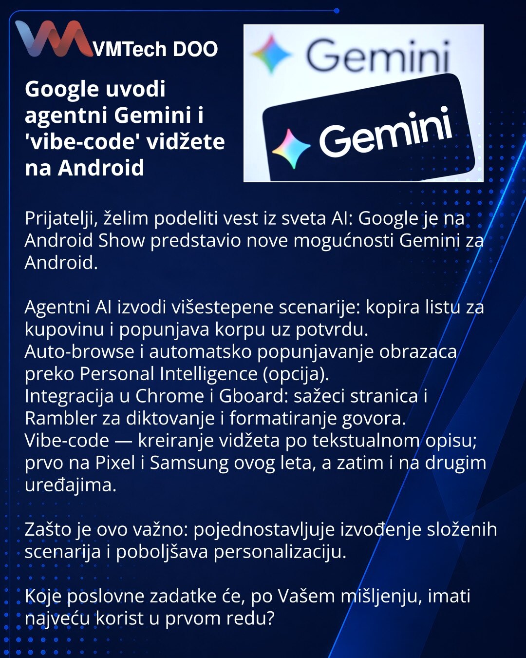 Google uvodi agentni Gemini i 'vibe-code' vidžete na Android

Prijatelji, želim podeliti vest iz sveta AI: Google je na Android Show predstavio nove mogućnosti Gemini za Android.

Agentni AI izvodi višestepene scenarije: kopira listu za kupovinu i popunjava korpu uz potvrdu.
Auto-browse i automatsko popunjavanje obrazaca preko Personal Intelligence (opcija).
Integracija u Chrome i Gboard: sažeci stranica i Rambler za diktovanje i formatiranje govora.
Vibe-code — kreiranje vidžeta po tekstualnom