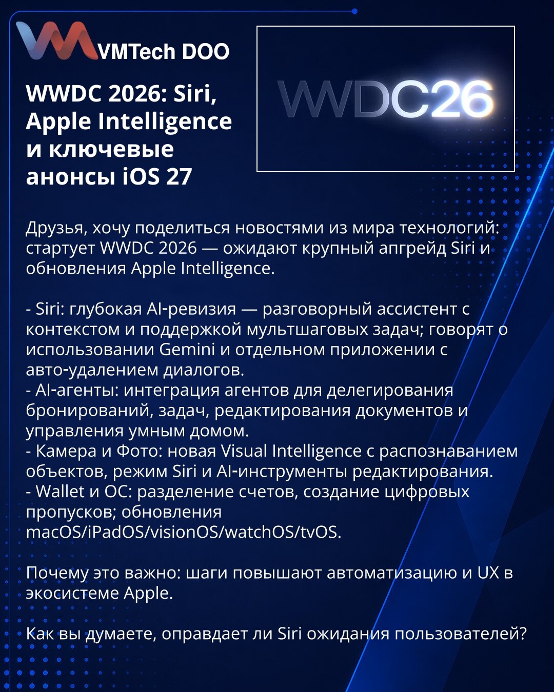WWDC 2026: Siri, Apple Intelligence i iOS 27

Prijatelji, delim vesti iz sveta tehnologije: počinje WWDC 2026 — očekuje se veliki upgrade Siri i Apple Intelligence.

- Siri: duboka AI-revizija — konverzacijski asistent sa kontekstom i podrškom za višestepene zadatke; pominje se Gemini i zasebna aplikacija sa automatskim brisanjem dijaloga.
- AI-agenti: integracija agenata za delegiranje rezervacija, zadataka, izmene dokumenata i upravljanje pametnim domom.
- Kamera i Fotografije: nova Visual Int