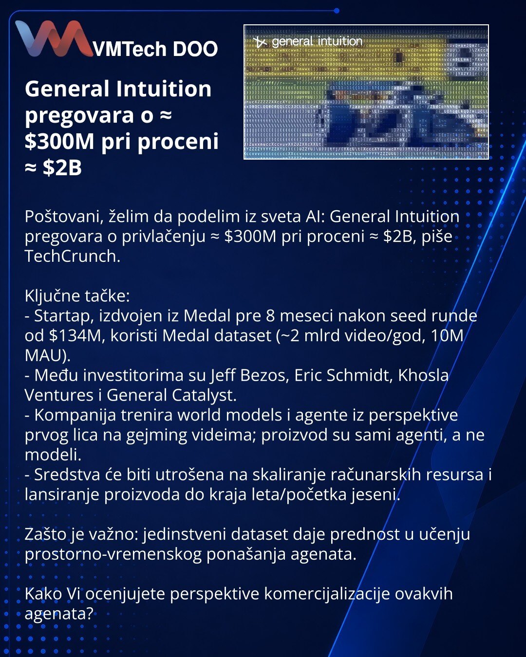 General Intuition pregovara o ≈ $300M pri proceni ≈ $2B

Poštovani, želim da podelim iz sveta AI: General Intuition pregovara o privlačenju ≈ $300M pri proceni ≈ $2B, piše TechCrunch.

Ključne tačke:
- Startap, izdvojen iz Medal pre 8 meseci nakon seed runde od $134M, koristi Medal dataset (~2 mlrd video/god, 10M MAU).
- Među investitorima su Jeff Bezos, Eric Schmidt, Khosla Ventures i General Catalyst.
- Kompanija trenira world models i agente iz perspektive prvog lica na gejming videima; proiz