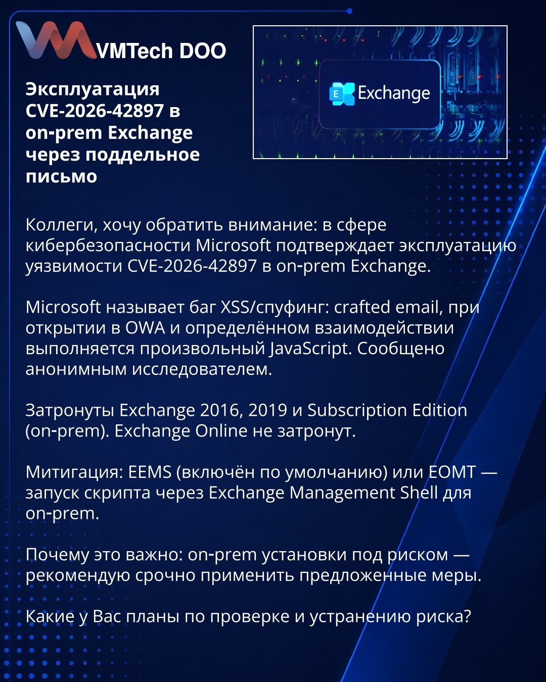 Eksploatacija CVE-2026-42897 u on‑prem Exchange putem lažnog mejla

Kolege, želim da skrenem pažnju: u oblasti kibernetske bezbednosti Microsoft potvrđuje eksploataciju ranjivosti CVE-2026-42897 u on‑prem Exchange.

Microsoft opisuje problem kao XSS/spoofing: crafted email — pri otvaranju u OWA i određenoj interakciji izvršava se proizvoljan JavaScript. Prijavio anonimni istraživač.

Pogođeni su Exchange 2016, 2019 i Subscription Edition (on‑prem). Exchange Online nije pogođen.

Mitigacija: EEMS