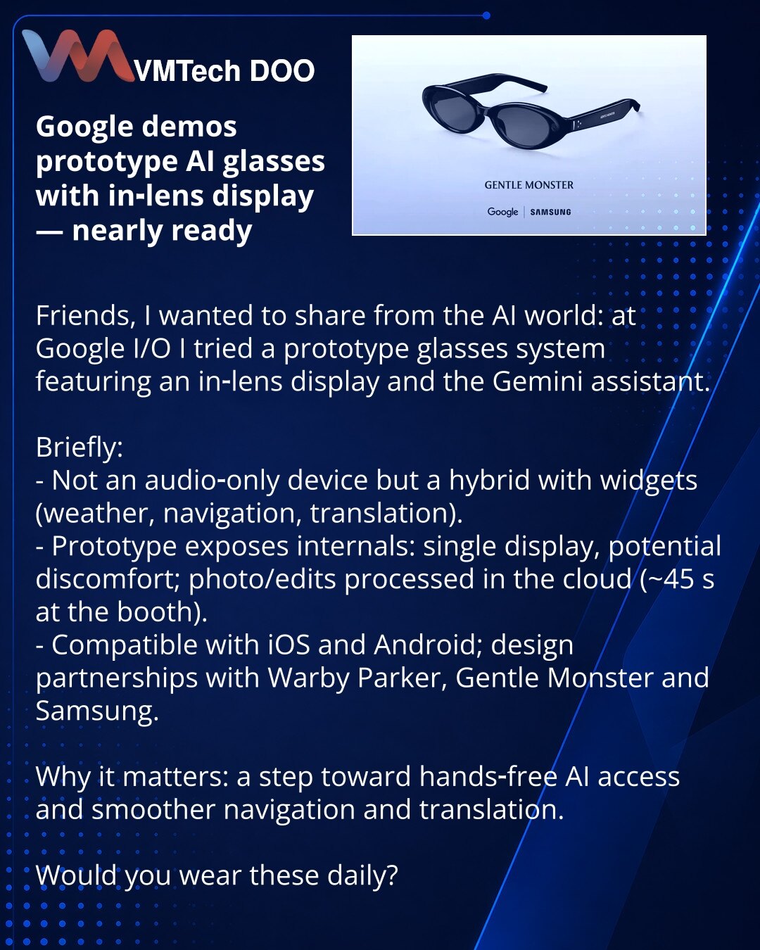 Google predstavio prototip AI-naočara sa displejem — gotovo spremno

Prijatelji, želim da podelim iz sveta AI: na Google I/O testirao sam prototip naočara sa in‑lens displejom i asistentom Gemini.

Kratko:
- Nije samo audio; kombinovan model s vidžetima (vreme, navigacija, prevod).
- Prototip pokazuje „unutrašnjost": jedan displej, mogući neprijatan osećaj, obrada fotografija/izmena u oblaku (~45 s na štandu).
- Radi s iOS i Androidom; dizajn u partnerstvu s Warby Parker, Gentle Monster i Samsun