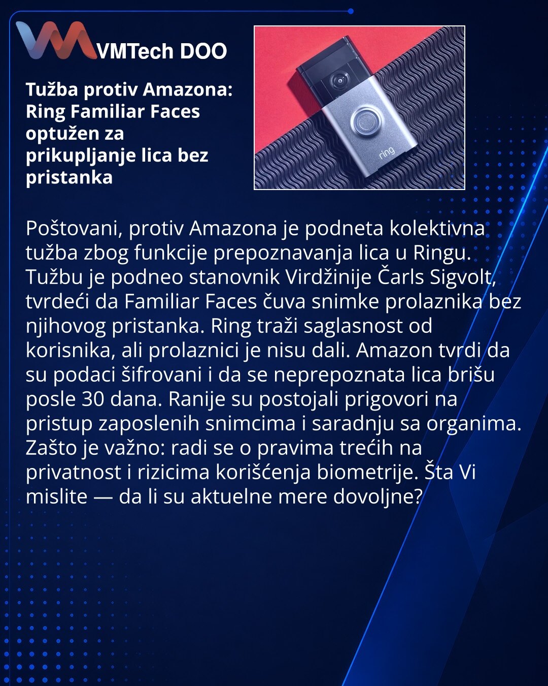Tužba protiv Amazona: Ring Familiar Faces optužen za prikupljanje lica bez pristanka

Poštovani, protiv Amazona je podneta kolektivna tužba zbog funkcije prepoznavanja lica u Ringu. Tužbu je podneo stanovnik Virdžinije Čarls Sigvolt, tvrdeći da Familiar Faces čuva snimke prolaznika bez njihovog pristanka. Ring traži saglasnost od korisnika, ali prolaznici je nisu dali. Amazon tvrdi da su podaci šifrovani i da se neprepoznata lica brišu posle 30 dana. Ranije su postojali prigovori na pristup zapo