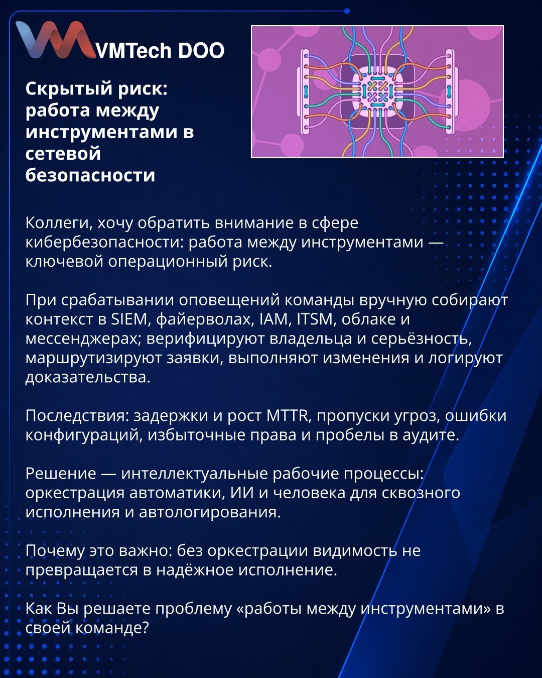 Skriveni rizik: rad između alata u mrežnoj bezbednosti

Kolege, želim skrenuti pažnju u oblasti kibernetičke bezbednosti: rad između alata predstavlja ključni operativni rizik.

Pri aktiviranju alertova timovi ručno prikupljaju kontekst u SIEM-u, firewall‑ima, IAM-u, ITSM-u, oblaku i messengerima; verifikuju vlasnika i ozbiljnost, rutiraju zahteve, vrše izmene i beleže dokaze.

Posledice: zastoji i rast MTTR-a, propuštanja pretnji, konfiguracione greške, prekomerna prava i praznine u auditu.

Re