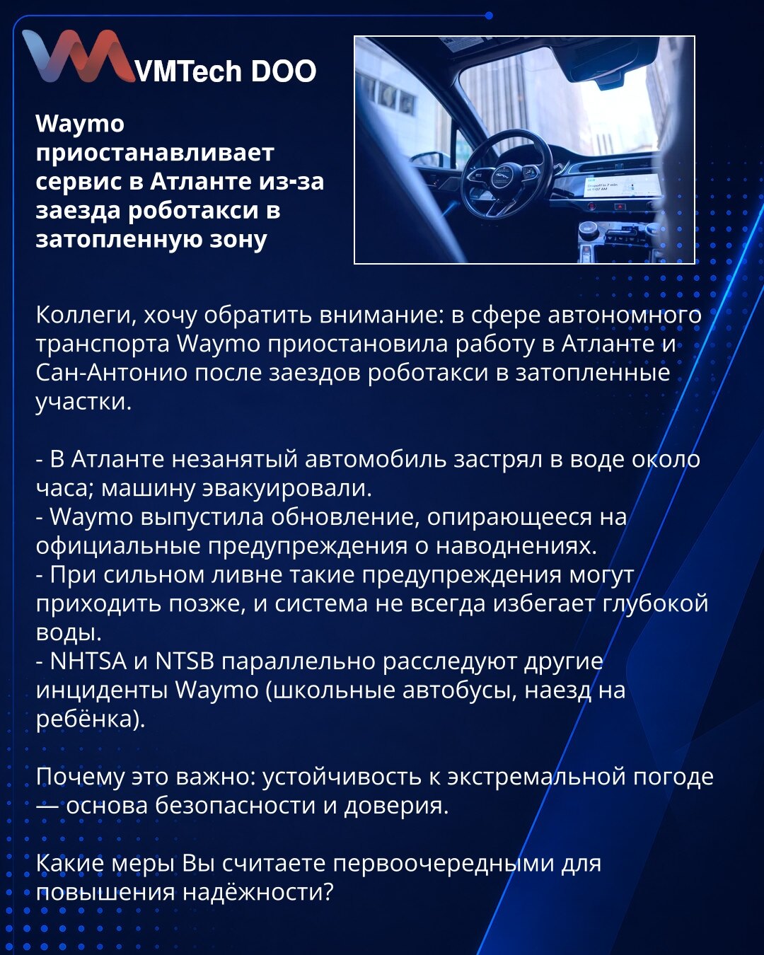 Waymo obustavlja servis u Atlanti zbog ulaska robotaksi u potopljenu zonu

Poštovane kolege, želim da skrenem pažnju: u oblasti autonomnog transporta Waymo je obustavio rad u Atlanti i San Antoniju nakon što su robotaksi ušle u potopljene delove.

- U Atlanti je neokupirano vozilo zapalo u vodu na oko sat vremena; vozilo je evakuisano.
- Waymo je objavio ažuriranje zasnovano na zvaničnim upozorenjima o poplavama.
- Pri jakim pljuskovima ta upozorenja mogu stizati kasnije i sistem ne uvek izbegav