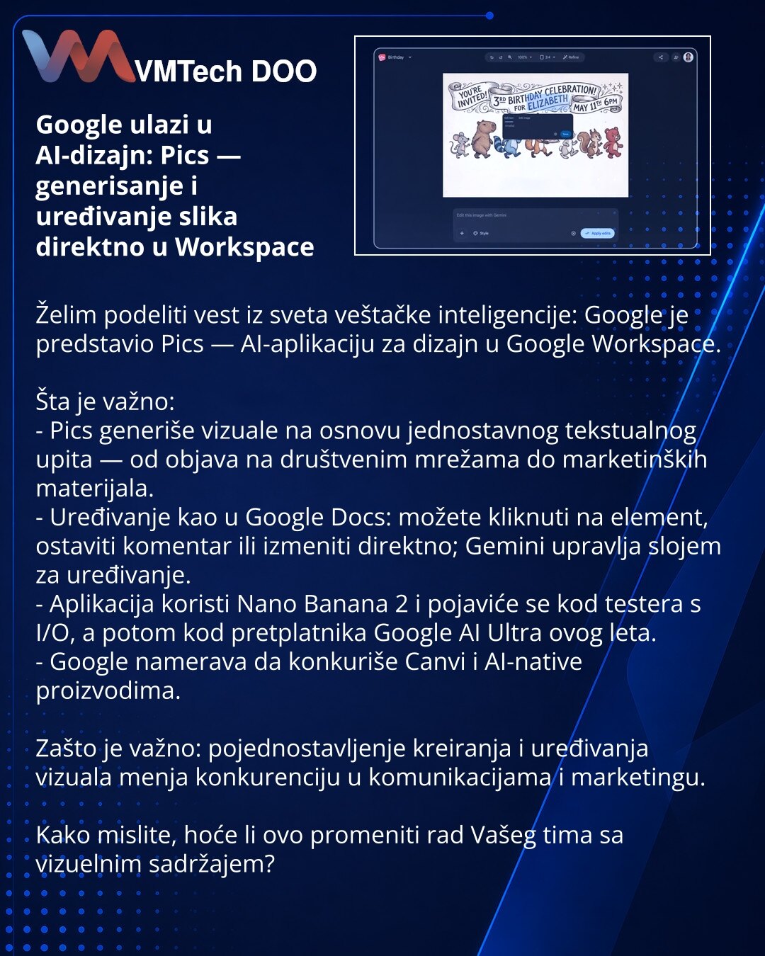 Google ulazi u AI-dizajn: Pics — generisanje i uređivanje slika direktno u Workspace

Želim podeliti vest iz sveta veštačke inteligencije: Google je predstavio Pics — AI-aplikaciju za dizajn u Google Workspace.

Šta je važno:
- Pics generiše vizuale na osnovu jednostavnog tekstualnog upita — od objava na društvenim mrežama do marketinških materijala.
- Uređivanje kao u Google Docs: možete kliknuti na element, ostaviti komentar ili izmeniti direktno; Gemini upravlja slojem za uređivanje.
- Aplika