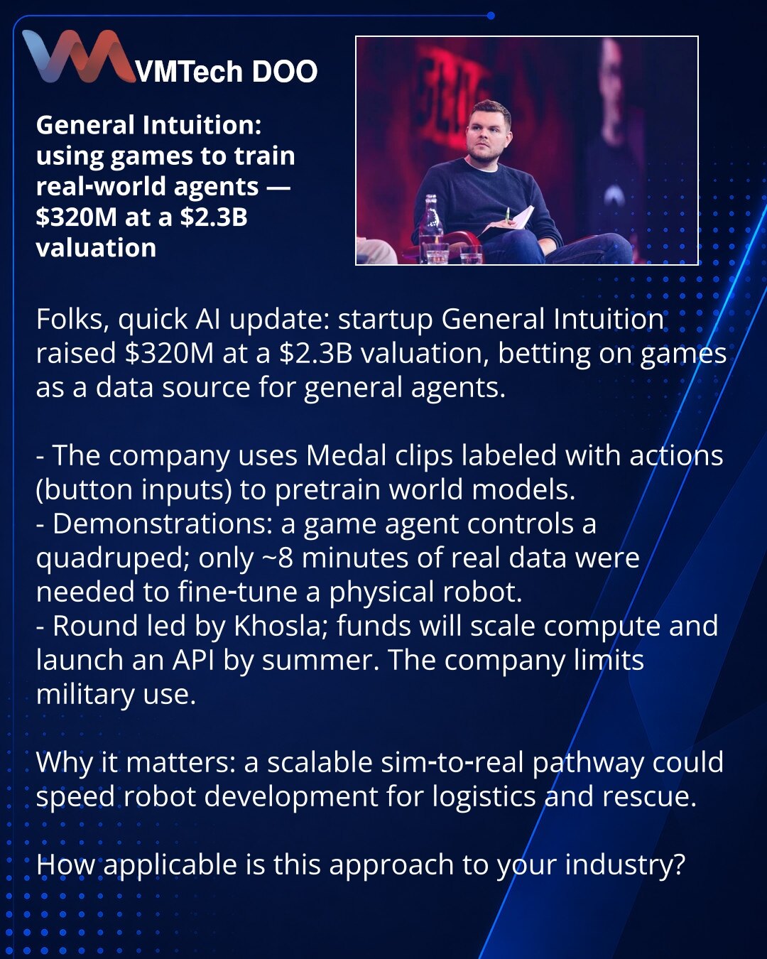 General Intuition: kako igre pomažu da se obučavaju agenti za realni svet — $320M pri proceni $2,3B

Poštovani, iz sveta veštačke inteligencije: startup General Intuition prikupio je $320M pri proceni $2,3B, oslanjajući se na igre kao izvor podataka za opšte agente.

Ukratko:
- Kompanija koristi Medal klipove sa oznakama radnji (pritisci dugmadi) za predtreniranje world modela.
- Demonstracije: agent iz igre upravlja kvadrupedom; za realnog robota trebalo je ~8 min realnih podataka za doradu.
-