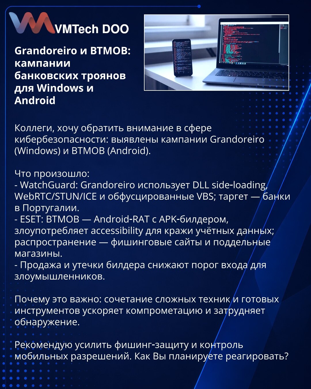 Grandoreiro i BTMOB: kampanje bankarskih trojanaca za Windows i Android

Колеги, želim da skrenem pažnju u oblasti sajber bezbednosti: otkrivene su kampanje Grandoreiro (Windows) i BTMOB (Android).

Šta se dogodilo:
- WatchGuard: Grandoreiro koristi DLL side‑loading, WebRTC/STUN/ICE i obfuskovane VBS; cilj — banke u Portugalu.
- ESET: BTMOB — Android‑RAT sa APK‑builderom, zloupotrebljava accessibility za krađu kredencijala; širenje — fišing sajtovi i lažne prodavnice.
- Prodaja i curenje builder