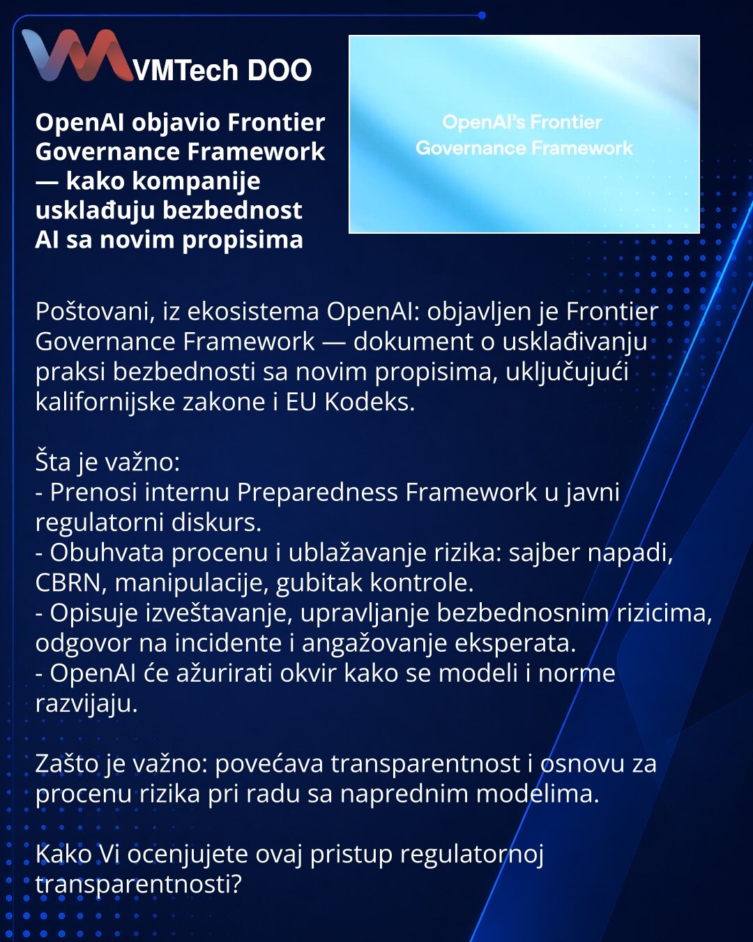 OpenAI objavio Frontier Governance Framework — kako kompanije usklađuju bezbednost AI sa novim propisima

Poštovani, iz ekosistema OpenAI: objavljen je Frontier Governance Framework — dokument o usklađivanju praksi bezbednosti sa novim propisima, uključujući kalifornijske zakone i EU Kodeks.

Šta je važno:
- Prenosi internu Preparedness Framework u javni regulatorni diskurs.
- Obuhvata procenu i ublažavanje rizika: sajber napadi, CBRN, manipulacije, gubitak kontrole.
- Opisuje izveštavanje, upra
