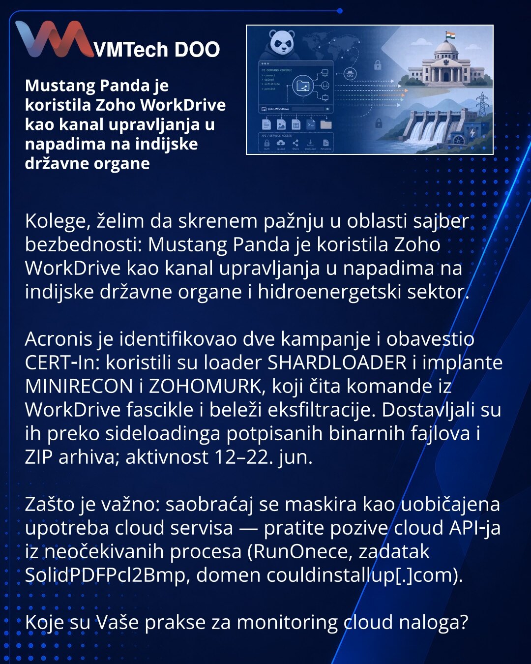 Mustang Panda je koristila Zoho WorkDrive kao kanal upravljanja u napadima na indijske državne organe

Kolege, želim da skrenem pažnju u oblasti sajber bezbednosti: Mustang Panda je koristila Zoho WorkDrive kao kanal upravljanja u napadima na indijske državne organe i hidroenergetski sektor.

Acronis je identifikovao dve kampanje i obavestio CERT‑In: koristili su loader SHARDLOADER i implante MINIRECON i ZOHOMURK, koji čita komande iz WorkDrive fascikle i beleži eksfiltracije. Dostavljali su ih