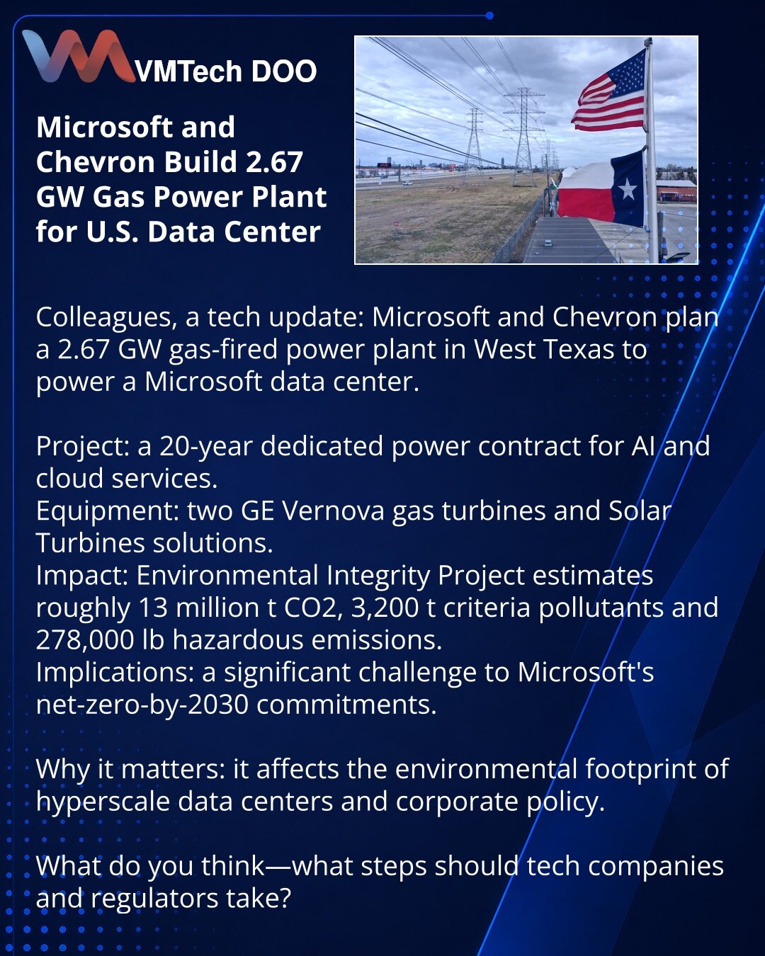 Microsoft i Chevron grade gasnu elektranu od 2,67 GW za data-centar u SAD

Poštovani, želim da podelim vest iz sveta tehnologije: Microsoft i Chevron planiraju gasnu elektranu snage 2,67 GW u Zapadnom Teksasu za napajanje Microsoftovog data-centra.

Projekat: 20-godišnji ugovor za izdvojenu električnu energiju za AI i cloud servise.
Oprema: dva turbogeneratora GE Vernova i rešenja Solar Turbines.
Uticaj: Environmental Integrity Project procenjuje oko 13 miliona t CO2, 3.200 t kriterijumskih zaga