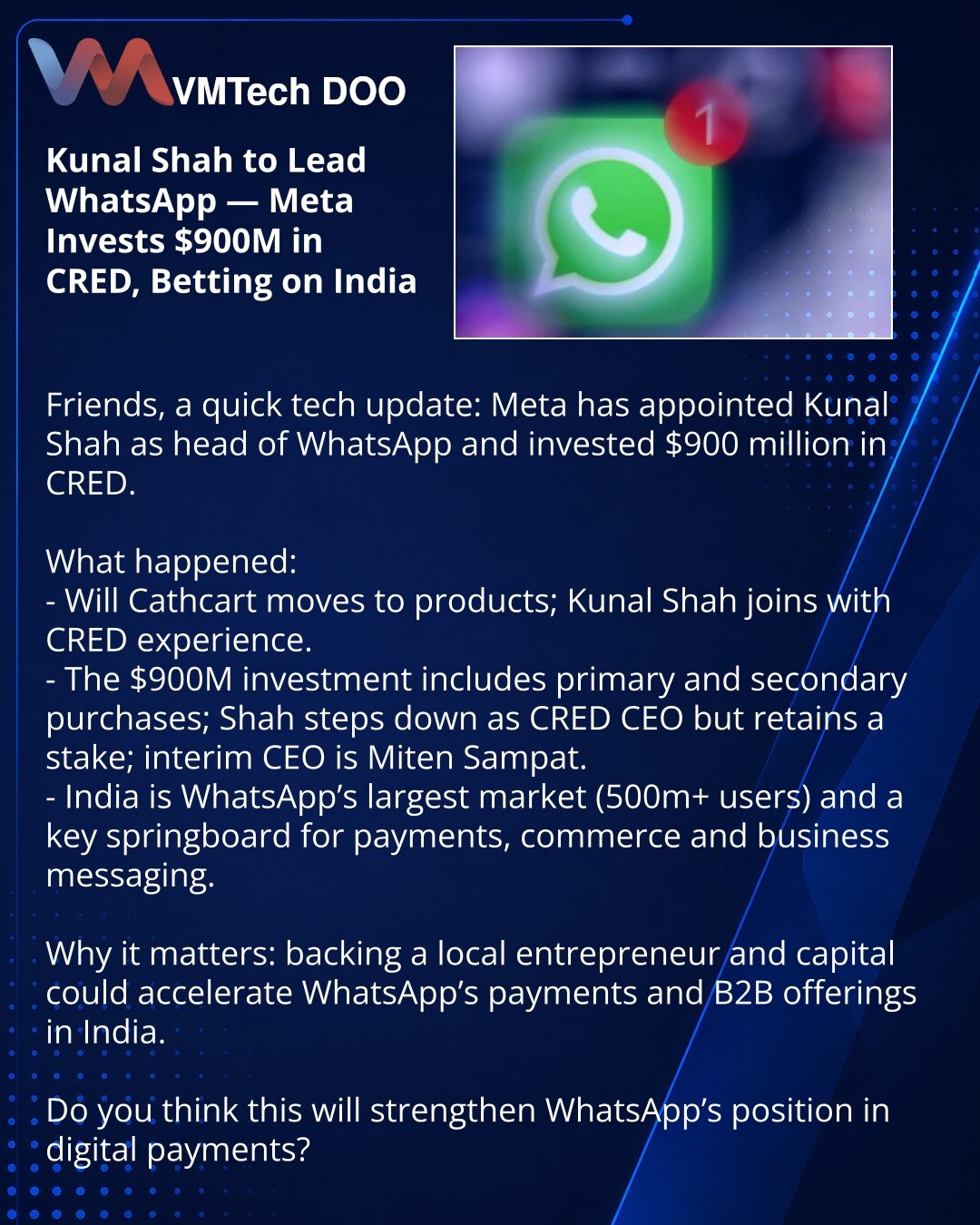 Kunal Shah preuzima WhatsApp — Meta ulaže 900 miliona USD u CRED i stavlja opkladu na Indiju

Prijatelji, želim podeliti iz sveta tehnologije: Meta je imenovala Kunala Shaha za čelnika WhatsApp‑a i uložila 900 miliona USD u CRED.

Šta se dogodilo:
- Will Cathcart prelazi na proizvode, Kunal Shah dolazi s iskustvom iz CRED‑a.
- Investicija od 900 miliona USD kombinuje primarne i sekundarne kupovine; Shah napušta mesto izvršnog direktora CRED‑a, ali zadržava udeo; privremeni CEO je Miten Sampat.
-