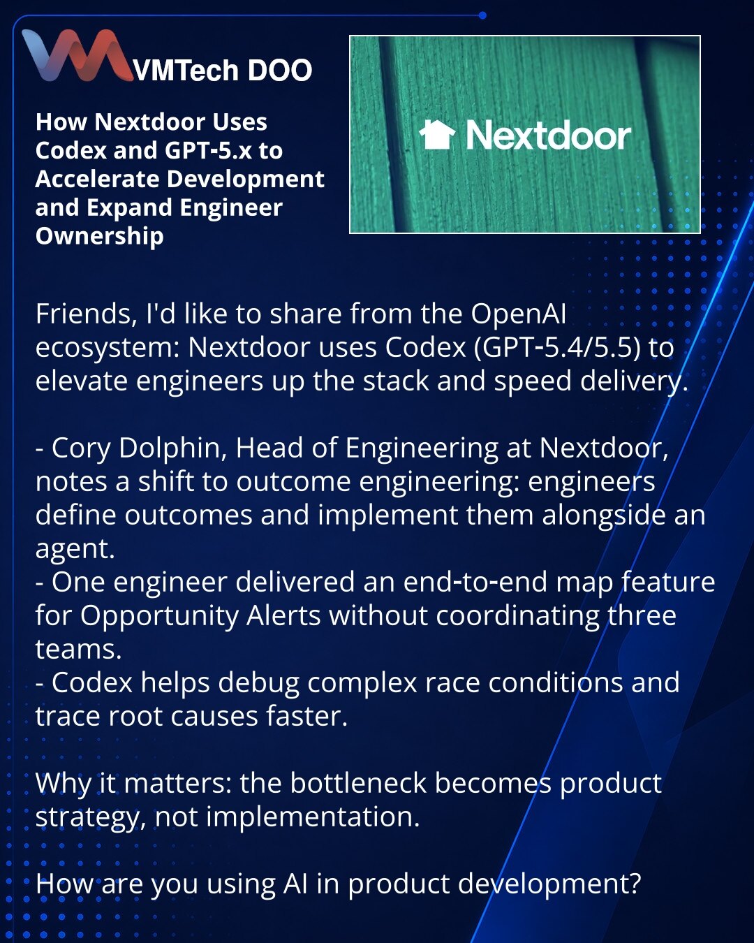 Kako Nextdoor koristi Codex i GPT‑5.x da ubrza razvoj i poveća odgovornost inženjera

Poštovani, želim da podelim iz ekosistema OpenAI: Nextdoor koristi Codex (GPT‑5.4/5.5) da podiže inženjere više u steku i ubrza isporuku.

- Cory Dolphin, Head of Engineering u Nextdoor, primećuje pomak ka outcome engineering: inženjeri formulišu rezultat i zajedno sa agentom ga realizuju.
- Jedan inženjer je end‑to‑end implementirao funkciju sa mapom za Opportunity Alerts bez koordinacije tri tima.
- Codex pom